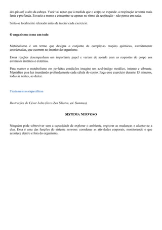 dos pés até o alto da cabeça. Você vai notar que à medida que o corpo se expande, a respiração se torna mais
lenta e profunda. Esvazie a mente e concentre-se apenas no ritmo da respiração - não pense em nada.
Sinta-se totalmente relaxado antes de iniciar cada exercício.
O organismo como um todo
Metabolismo é um termo que designa o conjunto de complexas reações químicas, estreitamente
coordenadas, que ocorrem no interior do organismo.
Essas reações desempenham um importante papel e variam de acordo com as respostas do corpo aos
estímulos internos e externos.
Para manter o metabolismo em perfeitas condições imagine um azul-índigo metálico, intenso e vibrante.
Mentalize essa luz inundando profundamente cada célula do corpo. Faça esse exercício durante 15 minutos,
todas as noites, ao deitar.
Tratamentos específicos
Ilustrações de César Lobo (livro Zen Shiatsu, ed. Summus)
SISTEMA NERVOSO
Ninguém pode sobreviver sem a capacidade de explorar o ambiente, registrar as mudanças e adaptar-se a
elas. Essa é uma das funções do sistema nervoso: coordenar as atividades corporais, monitorando o que
acontece dentro e fora do organismo.
 