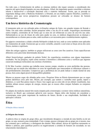 Em todo caso, o fortalecimento de ambos os sistemas médicos não requer somente a consideração dos
aspectos até agora desprivilegiados em suas abordagens. Afinal, tão importante quanto consolidar a estrutura
interna é desenvolver a correlação funcional com o contexto intelectual. Assim, que se proceda ao
importante diálogo entre a Medicina Ocidental e a Oriental, em seu tríplice aspecto filosófico, científico e
religioso, para que novas perspectivas terapêuticas possam ser colocadas ao alcance do homem
contemporâneo.
Um breve histórico da Cromoterapia
O tratamento pela cor era utilizado pelas civilizações antigas do Egito, nos grandes tempos de Karnak e
Tebas. Em suas salas coloridas, faziam pesquisas sobre o uso da cor na saúde. Arqueólogos encontraram
outros templos, construídos de tal forma que os raios do sol refratavam as cores do arco-íris nas salas.
Submetendo-se ao uso de rituais de culto para ajudar na cura, os médicos diagnosticavam as doenças e
encaminhavam os clientes para as salas, onde recebiam a cor necessária para o restabelecimento orgânico.
Os egípcios construíram a cidade colorida Heliópolis (cidade da luz), onde as cores também eram aplicadas
nos tratamentos de saúde. Ensinavam que as cores vermelho, amarelo e azul eram as forças ativas dos seres
físicos, mentais e espirituais.
Além dos antigos egípcios, também os gregos utilizavam as cores com fins curativos. Estes especificavam
diferentes cores para tratar determinadas doenças.
Albert Szent-Györgyi, ganhador do prêmio Nobel, fez experiências cromáticas com alguns importantes
resultados. Na sua pesquisa, expôs certas enzimas e hormônios a diferentes cores e verificou que algumas
causavam mudanças moleculares nas enzimas e hormônios.
O Dr Max Luscher, cientista que trabalha nesse mesmo campo, estudou as cores preferidas das pessoas.
Concluiu que na reação dos indivíduos às cores há significados que transcendem as diferenças culturais e
são profundamente enraizados. Comprovou que a preferência de cor pode indicar o estado mental de uma
pessoa, bem como algum possível desequilíbrio glandular.
Mesmo as pessoas cegas são afetadas pelas cores. Pesquisas feitas na Rússia demonstraram que os cegos
podem identificar cores pelo tato. Dizem, por exemplo, que sentem o vermelho mais quente, áspero e
dinâmico, e o azul lhes parece macio e fresco. Isso sugere que as cores não só nos afetam visualmente, mas
também afetam nossos campos de energia, mesmo que os nossos olhos estejam fechados ou estejamos
dormindo.
Os adeptos da medicina natural têm muita simpatia pela cromoterapia e existem vários médicos naturalistas,
inclusive no Brasil, que costumam aplicá-la com sucesso. Alguns deles não hesitam em considerar a
cromoterapia como parte importante da medicina do futuro, devido a sua simplicidade, facilidade de
aplicação e eficácia.
Ética
A Noção: ética e moral
a) Origens dos termos
A palavra ética se origina do grego ethos, que inicialmente designava a morada de uma família ou de um
grupo, ou seja, nomeava uma comunidade. Com o tempo, passou a designar não ao grupo em si mesmo, mas
aos costumes que o unificam e o distinguem dos demais. Mais adiante, deixou de significar meramente os
hábitos e práticas, para qualificar positiva ou negativamente a conduta do homem em sociedade, no seu
relaciomento intersubjetivo.
 