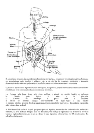 A assimilação orgânica das substâncias alimentícias por parte do organismo, ocorre após sua transformação
em constituintes mais simples e solúveis. Isto se dá através de processos mecânicos e químicos,
denominados digestão, nos quais existem interferências de mecanismos nervosos e hormonais.
O processo mecânico da digestão inclui a mastigação, a deglutição, os movimentos musculares denominados
peristálticos, bem como as atividades estomacais e intestinais.
I.a) Comece pela boca, desça pelo glote, esôfago e circule no sentido horário o estômago
b) Circule pelo fígado, o baço e o pâncreas.
c) Retorne ao estômago e passe para o duodeno.
d) Inicie no intestino delgado movimentando em zigue-zague o seu trajeto.
e) Entre no intestino grosso à direita e segue seu percurso ascendente, transverso, e descendente à esquerda,
até o reto e o ânus ao final.
II. Para beneficiar todos os órgãos que participam da digestão, mentalize um vermelho-vivo, metálico e
brilhante, na área da boca. Imagine essa cor descendo pelo esôfago e espalhando- se de modo a envolver
todos os órgãos abdominais, até o reto e o ânus. O ideal é praticar este exercício por 15 minutos antes das
refeições, diariamente.
 