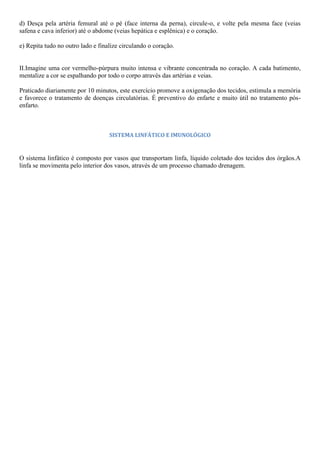 d) Desça pela artéria femural até o pé (face interna da perna), circule-o, e volte pela mesma face (veias
safena e cava inferior) até o abdome (veias hepática e esplênica) e o coração.
e) Repita tudo no outro lado e finalize circulando o coração.
II.Imagine uma cor vermelho-púrpura muito intensa e vibrante concentrada no coração. A cada batimento,
mentalize a cor se espalhando por todo o corpo através das artérias e veias.
Praticado diariamente por 10 minutos, este exercício promove a oxigenação dos tecidos, estimula a memória
e favorece o tratamento de doenças circulatórias. É preventivo do enfarte e muito útil no tratamento pós-
enfarto.
SISTEMA LINFÁTICO E IMUNOLÓGICO
O sistema linfático é composto por vasos que transportam linfa, líquido coletado dos tecidos dos órgãos.A
linfa se movimenta pelo interior dos vasos, através de um processo chamado drenagem.
 