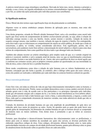A palavra moral possui carga etimológica semelhante. Derivada do latim mos, mores, denotou a princípio a
morada, a casa, a terra, em seguida estendendo-se às normas consuetudinárias vigentes naquela comunidade,
e por fim, ao caráter das ações praticadas pelo indivíduo perante seus semelhantes.
b) Significação moderna
Ética e Moral são dois termos cujas significações hoje em dia praticamente se confundem.
Algumas vezes se tentou estabelecer campos distintos de aplicação para os mesmos, mas estas não
prevaleceram.
Uma destas propostas, oriunda do filósofo alemão Immanuel Kant, seria a de considerar como moral tudo
aquilo que fosse norma de comportamento de âmbito exclusivamente privado, ou seja, afeito à relação do
indivíduo consigo mesmo e com sua família. Assim, seriam imorais o suicídio, violação da norma de
respeito consigo mesmo, mas também o incesto, infração da regra de respeito à família. Em contrapartida,
seria ético tudo o que se relacionasse ao comportamento do sujeito na esfera pública, de modo que a lesão ao
concorrente, à pátria, ao vizinho, seriam consideradas anti-éticas. Esta significação, porém, não se
universalizou, pois podemos muito bem utilizar a denominação de moral subjetiva e objetiva para estas duas
esferas de comportamento, bem como qualificar de ético tudo o que abranger todo este domínio.
Também não adianta recorrer ao critério etimológico, pela simples razão de que, se o sentido original da
palavra é essencial, também o será a acepção atual da mesma, uma vez que as transformações conceituais
nela ocorridas tiveram a sua razão histórica de ser. Assim, não serve qualificar de ético ou moral aquilo que
é conforme aos costumes sociais, pois os próprios costumes podem ser questionados em sua imoralidade ou
falta de ética, como a farra do boi e o jeitinho brasileiro.
Deste modo, consideremos como ética a relação da ação humana com os valores fundamentais ao ser
humano, concepção que não fecha a questão, ao contrário, abre o diálogo sobre quais são esses valores, e
como eles podem ser realizados e defendidos por cada indivíduo no contexto histórico-cultural em questão.
Ética e exercício profissional
Como fora visto, em todas as esferas da vida em que haja relacionamento intersubjetivo entre os homens, o
aspecto ético se fará presente. Porém, numa sociedade democrática como a nossa, podem coexistir diversas
atitudes gerais com a vida, de acordo com os fins particulares e os princípios esposados pelo indivíduo,
desde que obviamente estejam sob o amparo da lei, e no limite da não-interferência ao livre-arbítrio alheio.
Assim, podem conviver lado a lado homens que visem a fama, o autoconhecimento, a riqueza, a união com
Deus, cada qual se comportando eticamente de maneiras variadas, mas todas admissíveis desde que não se
afrontem mutuamente.
Contudo, há domínios da atividade humana em que esta amplitude de possibildades de ação deve ser
reduzida, pelo risco maior de prejuízos ao outro. Assim, há questões para as quais não pode haver uma
grande gama de interpretações, há dimensões da conduta humana em que os homens devem se comportada
de maneira mais ou menos uniforme. Uma destas áreas é justamente a que se refere ao exercício
profissional.
Portanto, para disciplinar o desenvolvimento harmonioso dos relacionamentos entre os profissionais, e
destes para com os demais membros da sociedade aos quais eles servem, as diversas profissões têm
elaborado específicos códigos de ética. Estes códigos, obviamente, diferem bastante entre si, tanto pelas
particularidades inerentes aos campos da atividade profissional humana, quanto pela diferença entre os graus
de amadurecimeno da discussão sobre as questões éticas em cada uma delas.
 