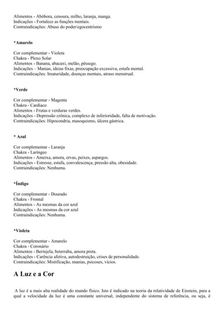 Alimentos - Abóbora, cenoura, milho, laranja, manga.
Indicações - Fortalece as funções mentais.
Contraindicações: Abuso do poder/egocentrísmo
*Amarelo
Cor complementar - Violeta
Chakra - Plexo Solar
Alimentos - Banana, abacaxi, melão, pêssego.
Indicações – Manias, ideias fixas, preocupação excessiva, estafa mental.
Contraindicações: Imaturidade, doenças mentais, atraso menstrual.
*Verde
Cor complementar - Magenta
Chakra - Cardíaco
Alimentos - Frutas e verduras verdes.
Indicações - Depressão crônica, complexo de inferioridade, falta de motivação.
Contraindicações: Hipocondria, masoquismo, úlcera gástrica.
* Azul
Cor complementar - Laranja
Chakra - Laríngeo
Alimentos - Ameixa, amora, ervas, peixes, aspargos.
Indicações - Estresse, estafa, convalescença, pressão alta, obesidade.
Contraindicações: Nenhuma.
*Índigo
Cor complementar - Dourado
Chakra - Frontal
Alimentos - As mesmas da cor azul
Indicações - As mesmas da cor azul
Contraindicações: Nenhuma.
*Violeta
Cor complementar - Amarelo
Chakra - Coronário
Alimentos - Berinjela, beterraba, amora preta.
Indicações - Carência afetiva, autodestruição, crises de personalidade.
Contraindicações: Mistificação, manias, psicoses, vícios.
A Luz e a Cor
A luz é a mais alta realidade do mundo físico. Isto é indicado na teoria da relatividade de Einstein, para a
qual a velocidade da luz é uma constante universal, independente do sistema de referência, ou seja, é
 