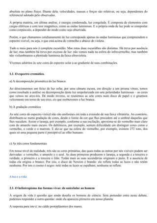 absoluta no plano físico. Diante dela, velocidades, massas e forças são relativas, ou seja, dependentes do
referencial adotado pelo observador.
A própria matéria, em última análise, é energia condensada, luz congelada. É composta de elementos com
cargas elétricas e com teor magnético, como as ondas luminosas. E a própria onda de luz pode se comportar
como corpúsculo, a depender do modo como seja observada.
Porém, o que chamamos cotidianamente de luz corresponde apenas às ondas luminosas que compreendem o
espectro visível, ou seja, o que está acima do vermelho e abaixo do violeta.
Tudo o mais para nós é completa escuridão. Mas estas duas escuridões são distintas. Há treva por ausência
de luz; mas também há treva por excesso de luz: não vemos nada na esfera do infravermelho, mas também
não vislumbramos a plenitude luminosa da faixa ultravioleta.
Vivemos adstritos às sete cores do espectro solar a ao gradiente de suas combinações.
1.1. O espectro cromático.
a) A decomposição prismática da luz branca
Ao direcionarmos um feixe de luz solar, por uma câmara escura, em direção a um prisma vítreo, temos
como resultado a análise ou decomposição desta luz unipolarizada em sete polaridades luminosas – as cores
que vemos no arco-íris. De modo inverso, se reunirmos as sete cores num disco de papel e o girarmos
velozmente em torno de seu eixo, eis que reobteremos a luz branca.
b) A gradação cromática
As sete cores do espectro visível não são uniformes em toda a extensão de sua faixa vibratória. Ao contrário,
distribuem-se numa gradação de cores, desde o limite da cor que lhes precedem até o umbral daquelas que
lhes sucedem. Assim o laranja, por exemplo, conforme a sua oscilação, aproxima-se do vermelho mais claro
com do amarelo mais escuro. Os daltônicos, por exemplo, sentem dificuldade em distinguir cores como o
vermelho, o verde e o marrom. E diz-se que na esfera do vermelho, por exemplo, existem 272 tons, dos
quais só uma pequena parte é perceptível ao olho humano.
c) As três cores fundamentais
Em nosso nível de realidade, três são as cores primárias, das quais todas as outras por nós visíveis podem ser
derivadas: o vermelho, o amarelo e o azul. As duas primeiras produzem o laranja, a segunda e a terceira o
verdade, a primeira e a terceira o lilás. Todas mais as suas secundárias originam o preto. E a ausencia de
todas ela origina o branco. Por isto, o disco de Newton é brando: ele reflete todas as luzes e não retém
nenhuma. Por isto o cosmo é negro: nele todas as luzes se espalham, nenhuma se reflete.
A luz e a vida
2.1. O heliotropismo das formas vivas: do unicelular ao homem
A origem da vida é questão que ainda desafia os homens de ciência. Sem pretender entre neste debate,
podemos responder a outra questão: onde ela apareceu primeiro em nosso planeta.
A resposta para isto é: no caldo protoplásmico dos mares.
 