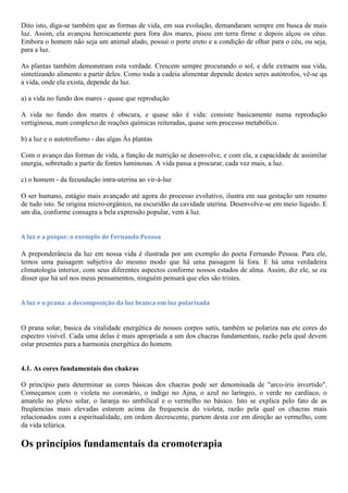 Dito isto, diga-se também que as formas de vida, em sua evolução, demandaram sempre em busca de mais
luz. Assim, ela avançou heroicamente para fora dos mares, pisou em terra firme e depois alçou os céus.
Embora o homem não seja um animal alado, possui o porte ereto e a condição de olhar para o céu, ou seja,
para a luz.
As plantas também demonstram esta verdade. Crescem sempre procurando o sol, e dele extraem sua vida,
sintetizando alimento a partir deles. Como toda a cadeia alimentar depende destes seres autótrofos, vê-se qu
a vida, onde ela exista, depende da luz.
a) a vida no fundo dos mares - quase que reprodução
A vida no fundo dos mares é obscura, e quase não é vida: consiste basicamente numa reprodução
vertiginosa, num complexo de reações químicas reiteradas, quase sem processo metabólico.
b) a luz e o autotrofismo - das algas Às plantas
Com o avanço das formas de vida, a função de nutrição se desenvolve, e com ela, a capacidade de assimilar
energia, sobretudo a partir de fontes luminosas. A vida passa a procurar, cada vez mais, a luz.
c) o homem - da fecundação intra-uterina ao vir-à-luz
O ser humano, estágio mais avançado até agora do processo evolutivo, ilustra em sua gestação um resumo
de tudo isto. Se origina micro-orgânico, na escuridão da cavidade uterina. Desenvolve-se em meio líquido. E
um dia, conforme consagra a bela expressão popular, vem à luz.
A luz e a psique: o exemplo de Fernando Pessoa
A preponderância da luz em nossa vida é ilustrada por um exemplo do poeta Fernando Pessoa. Para ele,
temos uma paisagem subjetiva do mesmo modo que há uma paisagem lá fora. E há uma verdadeira
climatologia interior, com seus diferentes aspectos conforme nossos estados de alma. Assim, diz ele, se eu
disser que há sol nos meus pensamentos, ninguém pensará que eles são tristes.
A luz e o prana: a decomposição da luz branca em luz polarizada
O prana solar, basica da vitalidade energética de nossos corpos sutis, também se polariza nas ete cores do
espectro visível. Cada uma delas é mais apropriada a um dos chacras fundamentais, razão pela qual devem
estar presentes para a harmonia energética do homem.
4.1. As cores fundamentais dos chakras
O princípio para determinar as cores básicas dos chacras pode ser denominada de "arco-íris invertido".
Começamos com o violeta no coronário, o índigo no Ajna, o azul no laríngeo, o verde no cardíaco, o
amarelo no plexo solar, o laranja no umbilical e o vermelho no básico. Isto se explica pelo fato de as
freqüencias mais elevadas estarem acima da frequencia do violeta, razão pela qual os chacras mais
relacionados com a espiritualidade, em ordem decrescente, partem desta cor em direção ao vermelho, com
da vida telúrica.
Os princípios fundamentais da cromoterapia
 