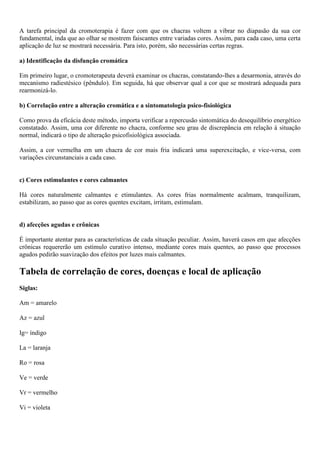 A tarefa principal da cromoterapia é fazer com que os chacras voltem a vibrar no diapasão da sua cor
fundamental, inda que ao olhar se mostrem faiscantes entre variadas cores. Assim, para cada caso, uma certa
aplicação de luz se mostrará necessária. Para isto, porém, são necessárias certas regras.
a) Identificação da disfunção cromática
Em primeiro lugar, o cromoterapeuta deverá examinar os chacras, constatando-lhes a desarmonia, através do
mecanismo radiestésico (pêndulo). Em seguida, há que observar qual a cor que se mostrará adequada para
rearmonizá-lo.
b) Correlação entre a alteração cromática e a sintomatologia psico-fisiológica
Como prova da eficácia deste método, importa verificar a repercusão sintomática do desequilíbrio energético
constatado. Assim, uma cor diferente no chacra, conforme seu grau de discrepância em relação à situação
normal, indicará o tipo de alteração psicofisiológica associada.
Assim, a cor vermelha em um chacra de cor mais fria indicará uma superexcitação, e vice-versa, com
variações circunstanciais a cada caso.
c) Cores estimulantes e cores calmantes
Há cores naturalmente calmantes e etimulantes. As cores frias normalmente acalmam, tranquilizam,
estabilizam, ao passo que as cores quentes excitam, irritam, estimulam.
d) afecções agudas e crônicas
É importante atentar para as características de cada situação peculiar. Assim, haverá casos em que afecções
crônicas requererão um estímulo curativo intenso, mediante cores mais quentes, ao passo que processos
agudos pedirão suavização dos efeitos por luzes mais calmantes.
Tabela de correlação de cores, doenças e local de aplicação
Siglas:
Am = amarelo
Az = azul
Ig= índigo
La = laranja
Ro = rosa
Ve = verde
Vr = vermelho
Vi = violeta
 