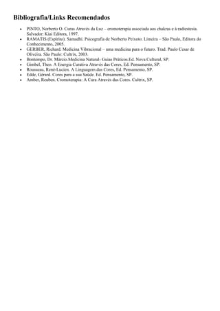 Bibliografia/Links Recomendados
 PINTO, Norberto O. Curas Através da Luz – cromoterapia associada aos chakras e à radiestesia.
Salvador: Kiai Editora, 1997.
 RAMATIS (Espírito). Samadhi. Psicografia de Norberto Peixoto. Limeira – São Paulo, Editora do
Conhecimento, 2005.
 GERBER, Richard. Medicina Vibracional – uma medicina para o futuro. Trad. Paulo Cesar de
Oliveira. São Paulo: Cultrix, 2003.
 Bontempo, Dr. Márcio.Medicina Natural- Guias Práticos.Ed. Nova Cultural, SP.
 Gimbel, Theo. A Energia Curativa Através das Cores, Ed. Pensamento, SP.
 Rousseau, René-Lucien. A Linguagem das Cores, Ed. Pensamento, SP.
 Edde, Gérard. Cores para a sua Saúde. Ed. Pensamento, SP.
 Amber, Reuben. Cromoterapia: A Cura Através das Cores. Cultrix, SP.
 