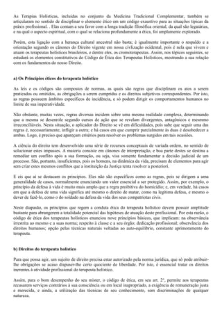As Terapias Holísticas, incluídas no conjunto da Medicina Tradicional Complementar, também se
articularam no sentido de disciplinar o elemento ético em um código exaustivo para as situações típicas da
práxis profissional. . Elas contam a seu favor com a longa tradição filosófica oriental, da qual são legatárias,
e na qual o aspecto espiritual, com o qual se relaciona profundamente a ética, foi amplamente explorado.
Porém, esta ligação com a herança cultural ancestral não basta; é igualmente importante o respaldo e a
orientação segundo os cânones do Direito vigente em nossa civlização ocidental, pois é nela que vivem e
atuam os terapeutas holísticos brasileiros, e dentre eles, os cromoterapeutas. Assim, nos tópicos seguintes, se
estudará os elementos constitutivos do Código de Ética dos Terapeutas Holísticos, mostrando a sua relação
com os fundamentos do nosso Direito.
a) Os Princípios éticos do terapeuta holístico
As leis e os códigos são compostos de normas, as quais são regras que disciplinam os atos a serem
praticados ou omitidos, as obrigações a serem cumpridas e os direitos subjetivos correspondentes. Por isto,
as regras possuem âmbitos específicos de incidência, e só podem dirigir os comportamentos humanos no
limite de sua imperatividade.
Não obstante, muitas vezes, regras diversas incidem sobre uma mesma realidade complexa, determinando
que a mesma se desenrole segundo cursos de ação que se revelam divergentes, antagônicos e mesmmo
irreconciliáveis. Nesta situação, o aplicador do Direito se vê em dificuldades, pois sabe que seguir uma das
regras é, necessariamente, infligir a outra; e há casos em que cumprir parcialmente às duas é desobedecer a
ambas. Logo, é preciso que apareçam critérios para resolver os problemas surgidos em tais ocasiões.
A ciência do direito tem desenvolvido uma série de recursos conceptuais de variada ordem, no sentido de
solucionar estes impasses. A maioria consiste em cânones de interpretação, e boa parte destes se destina a
remediar um conflito após a sua formação, ou seja, visa somente fundamentar a decisão judicial de um
processo. São, portanto, insuficientes, pois os homens, na dinâmica da vida, precisam de elementos para agir
sem criar estes mesmos conflitos que a instituição da Justiça tenta resolver a posteriori.
E eis que aí se destacam os principios. Eles não são específicos como as regras, pois se dirigem a uma
generalidade de casos, normalmente enunciando um valor essencial a ser protegido. Assim, por exemplo, o
princípio da defesa à vida é muito mais amplo que a regra proibitiva do homicídio; e, em verdade, há casos
em que a defesa de uma vida significa até mesmo o direito de matar, como na legítima defesa, e mesmo o
dever de fazê-lo, como o do soldado na defesa da vida dos seus compatriotas civis.
Neste diapasão, os princípios que regem a conduta ética do terapeuta holístico devem possuir amplitude
bastante para abrangerem a totalidade potencial das hipóteses de atuação deste profissional. Por esta razão, o
código de ética dos terapeutas holísticos enunciou nove princípios básicos, que implicam: na observância
irrestrita ao mesmo e a suas norma; respeito à classe e a seu órgão; dedicação profissional; observância dos
direitos humanos; opção pelas técnicas naturais voltadas ao auto-equilíbrio, constante aprimoramento do
terapeuta.
b) Direitos do terapeuta holístico
Para que possa agir, um sujeito de direito precisa estar autorizado pela norma jurídica, que só pode atribuir-
lhe obrigações se acaso dispuser-lhe certo quociente de liberdade. Por isto, é essencial tratar os direitos
inerentes à atividade profissional do terapeuta holístico.
Assim, para o bom desempenho do seu mister, o código de ética, em seu art. 2°, permite aos terapeutas
recusarem serviços contrários à sua consciência ou em local inapropriado, a exigência de remuneração justa
e merecida, e ainda, a utilização das técnicas de seu conhecimento, sem discriminações de qualquer
natureza.
 