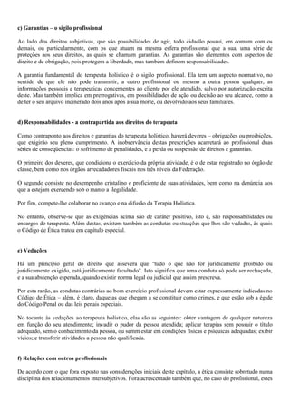 c) Garantias – o sigilo profissional
Ao lado dos direitos subjetivos, que são possibilidades de agir, todo cidadão possui, em comum com os
demais, ou particularmente, com os que atuam na mesma esfera profissional que a sua, uma série de
proteções aos seus direitos, as quais se chamam garantias. As garantias são elementos com aspectos de
direito e de obrigação, pois protegem a liberdade, mas também definem responsabilidades.
A garantia fundamental do terapeuta holístico é o sigilo profissional. Ela tem um aspecto normativo, no
sentido de que ele não pode transmitir, a outro profissional ou mesmo a outra pessoa qualquer, as
informações pessoais e terapeuticas concernentes ao cliente por ele atendido, salvo por autorização escrita
deste. Mas também implica em prerrogativas, em possibildiades de ação ou decisão ao seu alcance, como a
de ter o seu arquivo incinerado dois anos após a sua morte, ou devolvido aos seus familiares.
d) Responsabilidades - a contrapartida aos direitos do terapeuta
Como contraponto aos direitos e garantias do terapeuta holístico, haverá deveres – obrigações ou proibições,
que exigirão seu pleno cumprimento. A inobservância destas prescrições acarretará ao profissional duas
séries de conseqüencias: o sofrimento de penalidades, e a perda ou suspensão de direitos e garantias.
O primeiro dos deveres, que condiciona o exercício da própria atividade, é o de estar registrado no órgão de
classe, bem como nos órgãos arrecadadores fiscais nos três níveis da Federação.
O segundo consiste no desempenho cristalino e proficiente de suas atividades, bem como na denúncia aos
que a estejam exercendo sob o manto a ilegalidade.
Por fim, compete-lhe colaborar no avanço e na difusão da Terapia Holística.
No entanto, observe-se que as exigências acima são de caráter positivo, isto é, são responsabilidades ou
encargos do terapeuta. Além destas, existem também as condutas ou stuações que lhes são vedadas, às quais
o Código de Ética tratou em capítulo especial.
e) Vedações
Há um princípio geral do direito que assevera que "tudo o que não for juridicamente proibido ou
juridicamente exigido, está juridicamente facultado". Isto significa que uma conduta só pode ser rechaçada,
e a sua abstenção esperada, quando existir norma legal ou judicial que assim prescreva.
Por esta razão, as condutas contrárias ao bom exercício profissional devem estar expressamente indicadas no
Código de Ética – além, é claro, daquelas que chegam a se constituir como crimes, e que estão sob a égide
do Código Penal ou das leis penais especiais.
No tocante às vedações ao terapeuta holístico, elas são as seguintes: obter vantagem de qualquer natureza
em função do seu atendimento; invadir o pudor da pessoa atendida; aplicar terapias sem possuir o título
adequado, sem o conhecimento da pessoa, ou semm estar em condições físicas e psíquicas adequadas; exibir
vícios; e transferir atividades a pessoa não qualificada.
f) Relações com outros profissionais
De acordo com o que fora exposto nas considerações iniciais deste capítulo, a ética consiste sobretudo numa
disciplina dos relacionamentos intersubjetivos. Fora acrescentado também que, no caso do profissional, estes
 