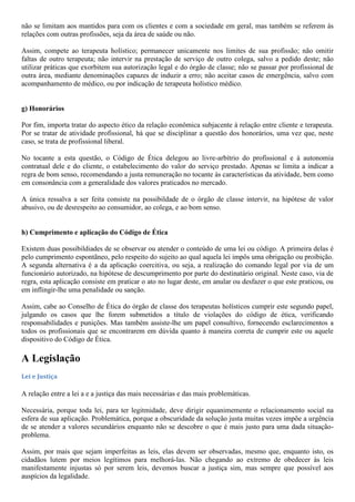 não se limitam aos mantidos para com os clientes e com a sociedade em geral, mas também se referem às
relações com outras profissões, seja da área de saúde ou não.
Assim, compete ao terapeuta holístico; permanecer unicamente nos limites de sua profissão; não omitir
faltas de outro terapeuta; não intervir na prestação de serviço de outro colega, salvo a pedido deste; não
utilizar práticas que exorbitem sua autorização legal e do órgão de classe; não se passar por profissional de
outra área, mediante denominações capazes de induzir a erro; não aceitar casos de emergência, salvo com
acompanhamento de médico, ou por indicação de terapeuta holístico médico.
g) Honorários
Por fim, importa tratar do aspecto ético da relação econômica subjacente à relação entre cliente e terapeuta.
Por se tratar de atividade profissional, há que se disciplinar a questão dos honorários, uma vez que, neste
caso, se trata de profissional liberal.
No tocante a esta questão, o Código de Ética delegou ao livre-arbítrio do profissional e à autonomia
contratual dele e do cliente, o estabelecimento do valor do serviço prestado. Apenas se limita a indicar a
regra de bom senso, recomendando a justa remuneração no tocante às características da atividade, bem como
em consonância com a generalidade dos valores praticados no mercado.
A única ressalva a ser feita consiste na possibildade de o órgão de classe intervir, na hipótese de valor
abusivo, ou de desrespeito ao consumidor, ao colega, e ao bom senso.
h) Cumprimento e aplicação do Código de Ética
Existem duas possibildiades de se observar ou atender o conteúdo de uma lei ou código. A primeira delas é
pelo cumprimento espontãneo, pelo respeito do sujeito ao qual aquela lei impôs uma obrigação ou proibição.
A segunda alternativa é a da aplicação coercitiva, ou seja, a realização do comando legal por via de um
funcionário autorizado, na hipótese de descumprimento por parte do destinatário original. Neste caso, via de
regra, esta aplicação consiste em praticar o ato no lugar deste, em anular ou desfazer o que este praticou, ou
em inflingir-lhe uma penalidade ou sanção.
Assim, cabe ao Conselho de Ética do órgão de classe dos terapeutas holísticos cumprir este segundo papel,
julgando os casos que lhe forem submetidos a título de violações do código de ética, verificando
responsabilidades e punições. Mas também assiste-lhe um papel consultivo, fornecendo esclarecimentos a
todos os profissionais que se encontrarem em dúvida quanto à maneira correta de cumprir este ou aquele
dispositivo do Código de Ética.
A Legislação
Lei e Justiça
A relação entre a lei a e a justiça das mais necessárias e das mais problemáticas.
Necessária, porque toda lei, para ter legitmidade, deve dirigir equanimemente o relacionamento social na
esfera de sua aplicação. Problemática, porque a obscuridade da solução justa muitas vezes impõe a urgência
de se atender a valores secundários enquanto não se descobre o que é mais justo para uma dada situação-
problema.
Assim, por mais que sejam imperfeitas as leis, elas devem ser observadas, mesmo que, enquanto isto, os
cidadãos lutem por meios legítimos para melhorá-las. Não chegando ao extremo de obedecer às leis
manifestamente injustas só por serem leis, devemos buscar a justiça sim, mas sempre que possível aos
auspícios da legalidade.
 