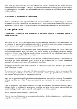 Deste modo, por mais que as leis atuais não reflitam com justiça a magnamidade das terapias holísticas,
assegurando-lhe as prerrogativas e condições necessárias e merecidas de desenvolvimento e disseminação,
os terapeutas devem observá-las, para salvaguardarem a sobrevivência de sua profissão, enquanto batalham
por dias melhores.
A necessidade de regulamentação das profissões
Por mais que a situação ainda requeira modificações mais justas e adequadas, a regulamentação da profissão
de terapeuta holístico já é, sem dúvida, um grande avanço. A inclusão desta modalide no rol da Classificação
Brasileira de Ocupação, sob o nº 119, representa um lugar ao sol para os adeptos desta honrosa atividade.
A cura pelas cores
Cromoterapia: Ferramenta para harmonizar os distúrbios orgânicos e emocionais através da
utilização das cores
Hoje em dia, as cores estão sendo usadas com objetivos terapêuticos. Maternidades estão usando a luz azul
no tratamento de crianças recém-nascidas com icterícia. A luz azul tem um ótimo resultado sobre este caso,
sendo que antes a única opção era uma arriscada transfusão de sangue.
Os quartos pintados de cor-de-rosa usados para acalmar prisioneiros violentos nos Estados Unidos são
exemplos do efeito da cor sobre o indivíduo. Esses quartos pintados de um brilhante cor-de-rosa acalmam
prisioneiros violentos numa fração de segundos. Ainda em segundos há uma redução da força muscular,
mostrando que a cor tem efeitos físicos e emocionais.
A cromoterapia não tem como finalidade reviver as células já mortas, mas sim restaurar e criar condições de
recuperação das células debilitadas, através da ação da cor no campo etérico. Estimula a capacidade
regenerativa, bem como proporciona a formação de novas células.
O emprego de diferentes cores altera ou mantém as vibrações do corpo numa frequência que resulta em
saúde, bem-estar e harmonia.
Os raios das cores podem ou não serem visíveis, sendo aplicáveis mentalmente através de luzes coloridas,
pela visualização, meditação, etc. Seu efeito será basicamente o mesmo que aplicando luzes percebidas pelo
olho humano; um cego que não vê, percebe o efeito da cor.
A cor tem um importante papel em qualquer tipo de tratamento e, quer o cliente ou não, se for usada a luz
colorida, seu efeito será obtido. Podemos constatar isso com a aplicação da cor em crianças, animais e
plantas.
Todas as doenças têm frequências peculiares de vibrações, provocadas por um fator de pressão que pode ser
químico, térmico ou mecânico. De acordo com a metafísica, isso ocorre por um padrão interno do indivíduo
que altera a frequência dos órgãos, causando um desequilíbrio no sistema orgânico.
A luz é incontestavelmente a primeira fonte de vida.
Todos os processos bioquímicos da natureza dependem da luz e são intensificados com a exposição da cor
adequada para cada caso específico.
 