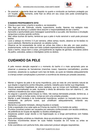 ANHANGUERA EDUCACIONAL /OAB SANTO ANDRÉ 10
PROFº ENFº GILBERTO DE JESUS
 Se possível, o paciente deve ser despido no quarto e conduzido ao banheiro protegido por
um roupão, neste momento, evite fixar os olhos em seu corpo (isto pode constrangê-lo),
observe-o sutilmente.
O BANHO PROPRIAMENTE DITO
 Oriente-o para iniciar o banho e auxilie-o, se necessário;
 Não faça por ele. Estimule, oriente, supervisione, auxilie. Apenas nos estágios mais
avançados da doença o cuidador deve assumir a responsabilidade de dar o banho;
 Aproveite a oportunidade para massagear suavemente a sua pele, isto favorece a circulação
sanguínea e produz grande conforto;
 Não utilize buchas de banho, lembre-se que a pele é muito sensível e você pode provocar
lesões;
 Lave a cabeça no mínimo 3 X por semana, utilize xampu neutro, observe se há lesões no
couro cabeludo. Mantenha se possível, os cabelos curtos;
 Observe se há necessidade de cortar as unhas das mãos e dos pés, em caso positivo,
posteriormente, corte-as retas com todo cuidado especialmente nos pacientes diabéticos;
 Após o banho, seque bem o corpo, principalmente as regiões de genitais, articulares (dobra
de joelho, cotovelos, axilas) e interdigitais (entre os dedos).
CUIDANDO DA PELE
A pele merece atenção especial e o momento do banho é o mais apropriado para se
observar a presença de hematomas (manchas roxas), hiperemia (vermelhidão), pruridos
(coceiras), assaduras ou qualquer outro tipo de lesão, as quais se tratadas adequadamente
e a tempo evitam complicações e previnem a ocorrência de úlceras por pressão (escaras).
 Manter a higiene da pele é de suma importância, pois se trata de uma barreira natural de
que dispõe o organismo contra infecções, portanto, trabalhe para manter sua integridade;
 Idosos apresentam fragilidade de vasos capilares, que se rompe com facilidade, causando
manchas avermelhadas na pele. Aumente a oferta de alimentos ricos em vitamina C , ela
melhora a resistência dos vasos capilares;
 Ao segurar o paciente pelos braços ou mãos, não exerça demasiada pressão, lembre-se, a
sua pele é frágil, e muitas vezes, rompe-se com uma simples pressão;
 Manter a pele hidratada é de fundamental importância, existem no mercado bons cremes
hidratantes, de perfume suave, que umidificam adequadamente, evitando seu
ressecamento;
 Mantenha o paciente hidratado, ofereça líquidos à vontade;
 Evite a exposição à luz solar após as 9 horas da manhã (10 no horário de verão);
 Pruridos (coceiras) podem ser causados por vestuário confeccionado com tecidos sintéticos,
dê preferência às roupas de algodão ou tecidos antialérgicos;
 Assaduras podem surgir devido a má higienização ou a longa permanência com fraldas
molhadas;
 Após eliminações urinárias ou intestinais, deve-se providenciar uma higiene íntima;
 Pacientes incontinentes devem ter suas fraldas trocadas de 3/3 horas ou antes se
necessário;
 Evite cosméticos com perfume forte, eles costumam produzir alergias respiratórias;
 