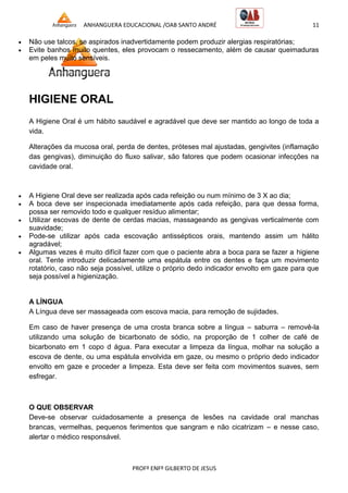 ANHANGUERA EDUCACIONAL /OAB SANTO ANDRÉ 11
PROFº ENFº GILBERTO DE JESUS
 Não use talcos, se aspirados inadvertidamente podem produzir alergias respiratórias;
 Evite banhos muito quentes, eles provocam o ressecamento, além de causar queimaduras
em peles muito sensíveis.
HIGIENE ORAL
A Higiene Oral é um hábito saudável e agradável que deve ser mantido ao longo de toda a
vida.
Alterações da mucosa oral, perda de dentes, próteses mal ajustadas, gengivites (inflamação
das gengivas), diminuição do fluxo salivar, são fatores que podem ocasionar infecções na
cavidade oral.
 A Higiene Oral deve ser realizada após cada refeição ou num mínimo de 3 X ao dia;
 A boca deve ser inspecionada imediatamente após cada refeição, para que dessa forma,
possa ser removido todo e qualquer resíduo alimentar;
 Utilizar escovas de dente de cerdas macias, massageando as gengivas verticalmente com
suavidade;
 Pode-se utilizar após cada escovação antissépticos orais, mantendo assim um hálito
agradável;
 Algumas vezes é muito difícil fazer com que o paciente abra a boca para se fazer a higiene
oral. Tente introduzir delicadamente uma espátula entre os dentes e faça um movimento
rotatório, caso não seja possível, utilize o próprio dedo indicador envolto em gaze para que
seja possível a higienização.
A LÍNGUA
A Língua deve ser massageada com escova macia, para remoção de sujidades.
Em caso de haver presença de uma crosta branca sobre a língua – saburra – removê-la
utilizando uma solução de bicarbonato de sódio, na proporção de 1 colher de café de
bicarbonato em 1 copo d água. Para executar a limpeza da língua, molhar na solução a
escova de dente, ou uma espátula envolvida em gaze, ou mesmo o próprio dedo indicador
envolto em gaze e proceder a limpeza. Esta deve ser feita com movimentos suaves, sem
esfregar.
O QUE OBSERVAR
Deve-se observar cuidadosamente a presença de lesões na cavidade oral manchas
brancas, vermelhas, pequenos ferimentos que sangram e não cicatrizam – e nesse caso,
alertar o médico responsável.
 