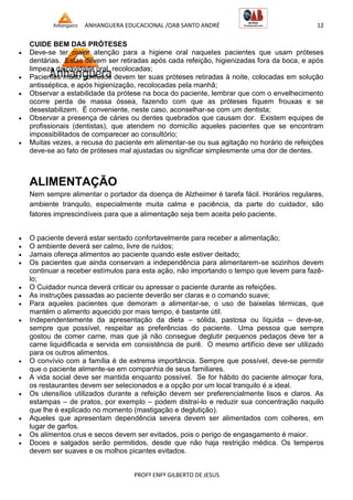 ANHANGUERA EDUCACIONAL /OAB SANTO ANDRÉ 12
PROFº ENFº GILBERTO DE JESUS
CUIDE BEM DAS PRÓTESES
 Deve-se ter maior atenção para a higiene oral naqueles pacientes que usam próteses
dentárias. Estas devem ser retiradas após cada refeição, higienizadas fora da boca, e após
limpeza da cavidade oral, recolocadas;
 Pacientes muito confusos devem ter suas próteses retiradas à noite, colocadas em solução
antisséptica, e após higienização, recolocadas pela manhã;
 Observar a estabilidade da prótese na boca do paciente, lembrar que com o envelhecimento
ocorre perda de massa óssea, fazendo com que as próteses fiquem frouxas e se
desestabilizem. É conveniente, neste caso, aconselhar-se com um dentista;
 Observar a presença de cáries ou dentes quebrados que causam dor. Existem equipes de
profissionais (dentistas), que atendem no domicílio aqueles pacientes que se encontram
impossibilitados de comparecer ao consultório;
 Muitas vezes, a recusa do paciente em alimentar-se ou sua agitação no horário de refeições
deve-se ao fato de próteses mal ajustadas ou significar simplesmente uma dor de dentes.
ALIMENTAÇÃO
Nem sempre alimentar o portador da doença de Alzheimer é tarefa fácil. Horários regulares,
ambiente tranquilo, especialmente muita calma e paciência, da parte do cuidador, são
fatores imprescindíveis para que a alimentação seja bem aceita pelo paciente.
 O paciente deverá estar sentado confortavelmente para receber a alimentação;
 O ambiente deverá ser calmo, livre de ruídos;
 Jamais ofereça alimentos ao paciente quando este estiver deitado;
 Os pacientes que ainda conservam a independência para alimentarem-se sozinhos devem
continuar a receber estímulos para esta ação, não importando o tempo que levem para fazê-
lo;
 O Cuidador nunca deverá criticar ou apressar o paciente durante as refeições.
 As instruções passadas ao paciente deverão ser claras e o comando suave;
 Para aqueles pacientes que demoram a alimentar-se, o uso de baixelas térmicas, que
mantém o alimento aquecido por mais tempo, é bastante útil.
 Independentemente da apresentação da dieta – sólida, pastosa ou líquida – deve-se,
sempre que possível, respeitar as preferências do paciente. Uma pessoa que sempre
gostou de comer carne, mas que já não consegue deglutir pequenos pedaços deve ter a
carne liquidificada e servida em consistência de purê. O mesmo artifício deve ser utilizado
para os outros alimentos.
 O convívio com a família é de extrema importância. Sempre que possível, deve-se permitir
que o paciente alimente-se em companhia de seus familiares.
 A vida social deve ser mantida enquanto possível. Se for hábito do paciente almoçar fora,
os restaurantes devem ser selecionados e a opção por um local tranquilo é a ideal.
 Os utensílios utilizados durante a refeição devem ser preferencialmente lisos e claros. As
estampas – de pratos, por exemplo – podem distraí-lo e reduzir sua concentração naquilo
que lhe é explicado no momento (mastigação e deglutição).
 Aqueles que apresentam dependência severa devem ser alimentados com colheres, em
lugar de garfos.
 Os alimentos crus e secos devem ser evitados, pois o perigo de engasgamento é maior.
 Doces e salgados serão permitidos, desde que não haja restrição médica. Os temperos
devem ser suaves e os molhos picantes evitados.
 