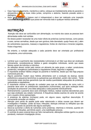 ANHANGUERA EDUCACIONAL /OAB SANTO ANDRÉ 13
PROFº ENFº GILBERTO DE JESUS
 Caso haja engasgamento, mantenha a calma, coloque-se imediatamente atrás do paciente e
abraçando-o com as duas mãos juntas, comprima o abdome, fazendo pressão sobre o
diafragma.
 Após cada refeição, a higiene oral é indispensável e deve ser realizada uma inspeção
cuidadosa da boca, a fim de que possa ser removido todo e qualquer resíduo alimentar.
NUTRIÇÃO
Nutrição não deve ser confundida com alimentação, na maioria dos casos as pessoas bem
alimentadas estão mal nutridas.
Os idosos podem necessitar de uma maior oferta de proteínas (carnes brancas, como peixes
e aves; carnes vermelhas, desde que sem gordura; leite desnatado; queijo fresco etc.); além
de carboidratos (açúcares, massas) e reguladores, fontes de vitaminas e minerais (vegetais,
frutas e legumes).
No entanto, a nutrição adequada a cada paciente deve ser orientada por profissional
competente, uma nutricionista.
 Lembrar que o suprimento das necessidades nutricionais é um fator que deve ser analisado
clinicamente, considerando-se hábitos e gasto energético individuais, sendo que esses
fatores variam de indivíduo a indivíduo.
 As refeições devem conter pelo menos um alimento de cada grupo, a saber: construtores
(proteínas), energéticos (carboidratos) e reguladores (frutas, legumes e vegetais).
 É importante analisar hábitos antigos do paciente e mantê-los, desde que não haja prejuizo
nutricional para ele.
 Alguns pacientes mudam seus hábitos alimentares com a evolução da doença, dando
preferência a pequenos lanchinhos ou guloseimas que alimentam, porém não nutrem. Tente
incrementar estes lanches garantindo que ele receba quantidades adequadas de proteínas,
carboidratos e reguladores.
 É importante chamar a atenção do cuidador para que as informações de como nutrir o
paciente deve advir de profissionais capacitados (nutricionista), que após avaliação terão
condições de prescrever uma dieta adequada a cada paciente individualmente.
 Rotineiramente o paciente deve (sob orientação médica), realizar exames laboratoriais para
que seja analisado seu estado nutricional. A frequência destes exames irá variar de acordo
com o quadro clínico apresentado.
 A presença de edemas (inchaços) pode, em alguns casos, significar desnutrição. É
conveniente consultar um médico.
 Atenção para perda de apetite pode estar relacionada a várias causas que devem ser
investigadas e tratadas. Lesão da boca, infecções, doenças crônicas ou refeições que não
estejam do agrado do paciente são alguns exemplos.
 Deve-se aumentar a oferta de nutrientes como proteínas, vitaminas e minerais, quando em
presença de infecções, permitindo assim, uma reabilitação precoce.
 O controle do peso corporal deve ser feito mensalmente, alterações súbitas (ganho ou perda
ponderal), merecem investigação clínica.
 