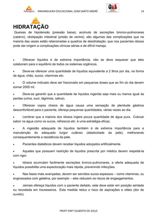 ANHANGUERA EDUCACIONAL /OAB SANTO ANDRÉ 14
PROFº ENFº GILBERTO DE JESUS
HIDRATAÇÃO
Queixas de hipotensão (pressão baixa), acúmulo de secreções bronco-pulmonares
(catarro), obstipação intestinal (prisão de ventre), são algumas das complicações que na
maioria das vezes estão relacionadas a quadros de desidratação, que nos pacientes idosos
pode dar origem a complicações clínicas sérias e de difícil manejo.
 Oferecer líquidos é de extrema importância, não se deve esquecer que eles
colaboram para o equilíbrio de todos os sistemas orgânicos.
 Deve-se oferecer uma quantidade de líquidos equivalente a 2 litros por dia, na forma
de água, chás, sucos, vitaminas etc.
 O volume indicado deve ser fracionado em pequenas doses que ao fim do dia devem
somar 2000 ml.
 Deve-se garantir que a quantidade de líquidos ingerida seja mais ou menos igual às
perdas (urina, suor, lágrimas, saliva).
 Oferecer copos cheios de água causa uma sensação de plenitude gástrica
desconfortável para o paciente, ofereça pequenas quantidades, várias vezes ao dia.
 Lembrar que a maioria dos idosos ingere pouca quantidade de água pura. Colocar
sabor na água como os sucos, refrescos etc. é uma estratégia eficaz.
 A ingestão adequada de líquidos também é de extrema importância para a
manutenção do adequado turgor cutâneo (elasticidade da pele), melhorando
consequentemente a resistência da pele.
 Pacientes diabéticos devem receber líquidos adoçados artificialmente.
 Aqueles que possuem restrição de líquidos prescrita por médico devem respeitá-la
com rigor.
 Idosos acumulam facilmente secreções bronco-pulmonares, a oferta adequada de
líquidos possibilita uma expectoração mais rápida, prevenindo infecções.
 Nas fases mais avançadas, devem ser servidos sucos espessos – como vitaminas, ou
engrossados com gelatina, por exemplo – eles reduzem os riscos de engasgamentos.
 Jamais ofereça líquidos com o paciente deitado, este deve estar em posição sentada
ou recostada em travesseiros. Esta medida reduz o risco de aspirações e otites (dor de
ouvido).
 
