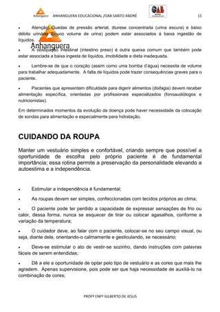 ANHANGUERA EDUCACIONAL /OAB SANTO ANDRÉ 15
PROFº ENFº GILBERTO DE JESUS
 Atenção! Quedas de pressão arterial, diurese concentrada (urina escura) e baixo
débito urinário (pouco volume de urina) podem estar associados à baixa ingestão de
líquidos.
 A obstipação intestinal (intestino preso) é outra queixa comum que também pode
estar associada a baixa ingesta de líquidos, imobilidade e dieta inadequada.
 Lembre-se de que o coração (assim como uma bomba d’água) necessita de volume
para trabalhar adequadamente. A falta de líquidos pode trazer consequências graves para o
paciente.
 Pacientes que apresentam dificuldade para digerir alimentos (disfagia) devem receber
alimentação específica, orientadas por profissionais especializados (fonoaudiólogos e
nutricionistas).
Em determinados momentos da evolução da doença pode haver necessidade da colocação
de sondas para alimentação e especialmente para hidratação.
CUIDANDO DA ROUPA
Manter um vestuário simples e confortável, criando sempre que possível a
oportunidade de escolha pelo próprio paciente é de fundamental
importância; essa rotina permite a preservação da personalidade elevando a
autoestima e a independência.
 Estimular a independência é fundamental;
 As roupas devem ser simples, confeccionadas com tecidos próprios ao clima;
 O paciente pode ter perdido a capacidade de expressar sensações de frio ou
calor, dessa forma, nunca se esquecer de tirar ou colocar agasalhos, conforme a
variação da temperatura;
 O cuidador deve, ao falar com o paciente, colocar-se no seu campo visual, ou
seja, diante dele, orientando-o calmamente e gesticulando, se necessário;
 Deve-se estimular o ato de vestir-se sozinho, dando instruções com palavras
fáceis de serem entendidas;
 Dê a ele a oportunidade de optar pelo tipo de vestuário e as cores que mais lhe
agradem. Apenas supervisione, pois pode ser que haja necessidade de auxiliá-lo na
combinação de cores;
 