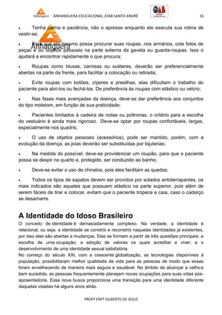 ANHANGUERA EDUCACIONAL /OAB SANTO ANDRÉ 16
PROFº ENFº GILBERTO DE JESUS
 Tenha calma e paciência, não o apresse enquanto ele executa sua rotina de
vestir-se;
 Para que ele mesmo possa procurar suas roupas, nos armários, cole fotos de
peças e ou objetos pessoais na parte externa da gaveta ou guarda-roupas. Isso o
ajudará a encontrar rapidamente o que procura;
 Roupas como blusas, camisas ou suéteres, deverão ser preferencialmente
abertas na parte da frente, para facilitar a colocação ou retirada;
 Evite roupas com botões, zíperes e presilhas, elas dificultam o trabalho do
paciente para abri-los ou fechá-los. De preferência às roupas com elástico ou velcro;
 Nas fases mais avançadas da doença, deve-se dar preferência aos conjuntos
do tipo moletom, em função de sua praticidade;
 Pacientes limitados à cadeira de rodas ou poltronas, o critério para a escolha
do vestuário é ainda mais rigoroso. Deve-se optar por roupas confortáveis, largas,
especialmente nos quadris;
 O uso de objetos pessoais (acessórios), pode ser mantido, porém, com a
evolução da doença, as joias deverão ser substituídas por bijuterias;
 Na medida do possível, deve-se providenciar um roupão, para que o paciente
possa se despir no quarto e, protegido, ser conduzido ao banho;
 Deve-se evitar o uso de chinelos, pois eles facilitam as quedas;
 Todos os tipos de sapatos devem ser providos por solados antiderrapantes, os
mais indicados são aqueles que possuem elástico na parte superior, pois além de
serem fáceis de tirar e colocar, evitam que o paciente tropece e caia, caso o cadarço
se desamarre.
A Identidade do Idoso Brasileiro
O conceito de identidade é demasiadamente complexo. Na verdade, a identidade é
relacional, ou seja, a identidade se constrói e reconstrói naquelas identidades já existentes,
por isso elas são abertas a mudanças. Elas se formam a partir de três questões principais: a
escolha de uma ocupação; a adoção de valores os quais acreditar e viver; e o
desenvolvimento de uma identidade sexual satisfatória.
No começo do século XXI, com a crescente globalização, as tecnologias disponíveis à
população, possibilitaram melhor qualidade de vida para as pessoas de modo que essas
foram envelhecendo de maneira mais segura e saudável. No âmbito de alcançar a velhice
bem sucedida, as pessoas frequentemente planejam novas ocupações para suas vidas pós-
aposentadoria. Essa nova busca proporciona uma transição para uma identidade diferente
daquelas visadas há alguns anos atrás.
 