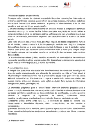 ANHANGUERA EDUCACIONAL /OAB SANTO ANDRÉ 17
PROFº ENFº GILBERTO DE JESUS
Preconceitos sobre o envelhecimento
Em nosso país, hoje em dia, vivemos um período de muitas conturbações. São vários os
problemas econômicos e sociais que envolvem os campos da saúde, mercado de trabalho e
educacional. Dentre todos esses problemas, a questão do idoso brasileiro é um de difícil
solução, o qual vem sendo um grande desafio.
O envelhecimento pode ser entendido como um processo múltiplo e complexo de contínuas
mudanças ao longo do curso da vida, influenciado pela integração de fatores sociais e
comportamentais. A ideia pré-concebida sobre a velhice aponta para uma etapa da vida que
pode ser caracterizada, entre outros aspectos, pela decadência física e ausência de papéis
sociais.
Cada vez o brasileiro está vivendo mais, pois hoje, no país, os idosos ultrapassam o número
de 15 milhões, correspondendo a 8,6% da população total do país. Segundo projeções
demográficas, iremos ser a sexta população mundial de idosos, e isso é alentador. Muitas
vezes o idoso é visto pela sociedade como um indivíduo ―inútil‖ e ―fraco‖ para compor a força
de trabalho, que por valores sociais impedem a participação do mesmo em vários cenários
da sociedade.
De acordo com Mercadante (1996), na nossa sociedade, ser velho significa na maioria das
vezes estar excluído de vários lugares sociais. Um desses lugares densamente valorizado é
aquele relativo ao mundo produtivo, o mundo do trabalho.
A nova imagem do idoso
A imagem que possuímos dos idosos vem mudando devido ao avanço das tecnologias na
área da saúde proporcionando uma elevação da expectativa de vida, o ―novo idoso‖ é
influenciado por hábitos saudáveis. Não é apenas com a saúde física que o idoso do século
XXI está mais cuidadoso. Ciente de que o corpo e a mente estão muitos associados, eles
buscam manter ambos em atividade, como voltar a estudar, fazer cursos de informática,
hidroginástica, teatro, jardinagem, etc.
Os chamados ―programas para a Terceira Idade‖, oferecem diferentes propostas para o
lazer e ocupação do tempo livre, são espaços nos quais o convívio e a interação com e entre
os idosos permitem a construção de laços simbólicos de identificação, e onde é possível
partilhar e negociar os significados da velhice, construindo novos
modelos, paradigmas de envelhecimento e construção de novas identidades sociais.
Mercadante (1996) afirma ainda que, (...) a identidade de idosos se constrói pela
contraposição a identidades dejovens, como consequências, se têm também a
contraposição das
qualidades: atividade, força, memória, beleza,potência e produtividade como características
típicas e geralmente imputadas aos jovens e as qualidades opostas a esta última, presentes
nos idosos.
Os direitos do idoso
 