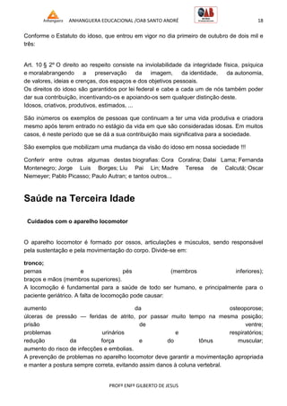 ANHANGUERA EDUCACIONAL /OAB SANTO ANDRÉ 18
PROFº ENFº GILBERTO DE JESUS
Conforme o Estatuto do idoso, que entrou em vigor no dia primeiro de outubro de dois mil e
três:
Art. 10 § 2º O direito ao respeito consiste na inviolabilidade da integridade física, psíquica
e moralabrangendo a preservação da imagem, da identidade, da autonomia,
de valores, ideias e crenças, dos espaços e dos objetivos pessoais.
Os direitos do idoso são garantidos por lei federal e cabe a cada um de nós também poder
dar sua contribuição, incentivando-os e apoiando-os sem qualquer distinção deste.
Idosos, criativos, produtivos, estimados, ...
São inúmeros os exemplos de pessoas que continuam a ter uma vida produtiva e criadora
mesmo após terem entrado no estágio da vida em que são consideradas idosas. Em muitos
casos, é neste período que se dá a sua contribuição mais significativa para a sociedade.
São exemplos que mobilizam uma mudança da visão do idoso em nossa sociedade !!!
Conferir entre outras algumas destas biografias: Cora Coralina; Dalai Lama; Fernanda
Montenegro; Jorge Luis Borges; Liu Pai Lin; Madre Teresa de Calcutá; Oscar
Niemeyer; Pablo Picasso; Paulo Autran; e tantos outros...
Saúde na Terceira Idade
Cuidados com o aparelho locomotor
O aparelho locomotor é formado por ossos, articulações e músculos, sendo responsável
pela sustentação e pela movimentação do corpo. Divide-se em:
tronco;
pernas e pés (membros inferiores);
braços e mãos (membros superiores).
A locomoção é fundamental para a saúde de todo ser humano, e principalmente para o
paciente geriátrico. A falta de locomoção pode causar:
aumento da osteoporose;
úlceras de pressão — feridas de atrito, por passar muito tempo na mesma posição;
prisão de ventre;
problemas urinários e respiratórios;
redução da força e do tônus muscular;
aumento do risco de infecções e embolias.
A prevenção de problemas no aparelho locomotor deve garantir a movimentação apropriada
e manter a postura sempre correta, evitando assim danos à coluna vertebral.
 
