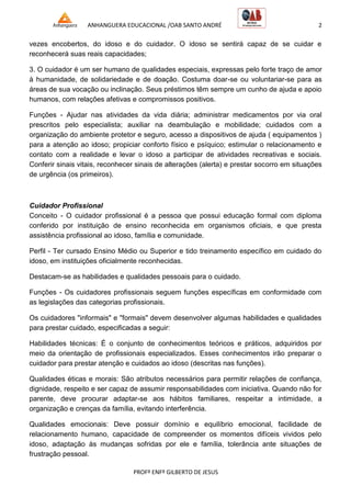 ANHANGUERA EDUCACIONAL /OAB SANTO ANDRÉ 2
PROFº ENFº GILBERTO DE JESUS
vezes encobertos, do idoso e do cuidador. O idoso se sentirá capaz de se cuidar e
reconhecerá suas reais capacidades;
3. O cuidador é um ser humano de qualidades especiais, expressas pelo forte traço de amor
à humanidade, de solidariedade e de doação. Costuma doar-se ou voluntariar-se para as
áreas de sua vocação ou inclinação. Seus préstimos têm sempre um cunho de ajuda e apoio
humanos, com relações afetivas e compromissos positivos.
Funções - Ajudar nas atividades da vida diária; administrar medicamentos por via oral
prescritos pelo especialista; auxiliar na deambulação e mobilidade; cuidados com a
organização do ambiente protetor e seguro, acesso a dispositivos de ajuda ( equipamentos )
para a atenção ao idoso; propiciar conforto físico e psíquico; estimular o relacionamento e
contato com a realidade e levar o idoso a participar de atividades recreativas e sociais.
Conferir sinais vitais, reconhecer sinais de alterações (alerta) e prestar socorro em situações
de urgência (os primeiros).
Cuidador Profissional
Conceito - O cuidador profissional é a pessoa que possui educação formal com diploma
conferido por instituição de ensino reconhecida em organismos oficiais, e que presta
assistência profissional ao idoso, família e comunidade.
Perfil - Ter cursado Ensino Médio ou Superior e tido treinamento específico em cuidado do
idoso, em instituições oficialmente reconhecidas.
Destacam-se as habilidades e qualidades pessoais para o cuidado.
Funções - Os cuidadores profissionais seguem funções específicas em conformidade com
as legislações das categorias profissionais.
Os cuidadores "informais" e "formais" devem desenvolver algumas habilidades e qualidades
para prestar cuidado, especificadas a seguir:
Habilidades técnicas: É o conjunto de conhecimentos teóricos e práticos, adquiridos por
meio da orientação de profissionais especializados. Esses conhecimentos irão preparar o
cuidador para prestar atenção e cuidados ao idoso (descritas nas funções).
Qualidades éticas e morais: São atributos necessários para permitir relações de confiança,
dignidade, respeito e ser capaz de assumir responsabilidades com iniciativa. Quando não for
parente, deve procurar adaptar-se aos hábitos familiares, respeitar a intimidade, a
organização e crenças da família, evitando interferência.
Qualidades emocionais: Deve possuir domínio e equilíbrio emocional, facilidade de
relacionamento humano, capacidade de compreender os momentos difíceis vividos pelo
idoso, adaptação às mudanças sofridas por ele e família, tolerância ante situações de
frustração pessoal.
 