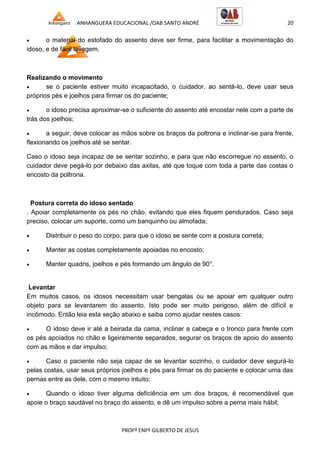 ANHANGUERA EDUCACIONAL /OAB SANTO ANDRÉ 20
PROFº ENFº GILBERTO DE JESUS
 o material do estofado do assento deve ser firme, para facilitar a movimentação do
idoso, e de fácil lavagem.
Realizando o movimento
 se o paciente estiver muito incapacitado, o cuidador, ao sentá-lo, deve usar seus
próprios pés e joelhos para firmar os do paciente;
 o idoso precisa aproximar-se o suficiente do assento até encostar nele com a parte de
trás dos joelhos;
 a seguir, deve colocar as mãos sobre os braços da poltrona e inclinar-se para frente,
flexionando os joelhos até se sentar.
Caso o idoso seja incapaz de se sentar sozinho, e para que não escorregue no assento, o
cuidador deve pegá-lo por debaixo das axilas, até que toque com toda a parte das costas o
encosto da poltrona.
Postura correta do idoso sentado
. Apoiar completamente os pés no chão, evitando que eles fiquem pendurados. Caso seja
preciso, colocar um suporte, como um banquinho ou almofada;
 Distribuir o peso do corpo, para que o idoso se sente com a postura correta;
 Manter as costas completamente apoiadas no encosto;
 Manter quadris, joelhos e pés formando um ângulo de 90°.
Levantar
Em muitos casos, os idosos necessitam usar bengalas ou se apoiar em qualquer outro
objeto para se levantarem do assento. Isto pode ser muito perigoso, além de difícil e
incômodo. Então leia esta seção abaixo e saiba como ajudar nestes casos:
 O idoso deve ir até a beirada da cama, inclinar a cabeça e o tronco para frente com
os pés apoiados no chão e ligeiramente separados, segurar os braços de apoio do assento
com as mãos e dar impulso;
 Caso o paciente não seja capaz de se levantar sozinho, o cuidador deve segurá-lo
pelas costas, usar seus próprios joelhos e pés para firmar os do paciente e colocar uma das
pernas entre as dele, com o mesmo intuito;
 Quando o idoso tiver alguma deficiência em um dos braços, é recomendável que
apoie o braço saudável no braço do assento, e dê um impulso sobre a perna mais hábil;
 