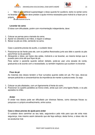 ANHANGUERA EDUCACIONAL /OAB SANTO ANDRÉ 21
PROFº ENFº GILBERTO DE JESUS
 Não é aconselhável superproteger o idoso quando for auxiliá-lo, tanto no sentar como
no levantar. O cuidador deve prestar a ajuda mínima necessária para motivá-lo a fazer por si
próprio.
Levantar da cama
O idoso com dificuldade, porém com movimentação independente, deve:
1. Colocar as pernas para a beirada da cama;
2. Apoiar os cotovelos e as mãos, e erguer a cabeça;
3. Baixar os pés ao chão, sentando na cama.
Caso o paciente precise de auxílio, o cuidador deve:
1. Posicionar-se de frente para ele, com os joelhos flexionados junto aos dele e usando os pés
para firmar os do paciente;
2. Abraçando o idoso, por baixo das axilas, motivá-lo a se levantar, ao mesmo tempo que é
puxado para cima até que fique de pé;
Para sentar o paciente quando estiver deitado, pode-se usar uma escada de corda,
graduando-a de acordo com a necessidade, ou também trapézios que auxiliam no levantar.
Ficar de pé
As maiorias dos idosos tendem a ficar curvados quando estão em pé. Por isso, deve-se
sempre policiá-los e conscientizá-los da importância de manter a postura ereta. Ou seja:
1. Colocar os pés afastados, com um ligeiramente à frente do outro;
2. Posicionar os quadris paralelos ao tronco ereto, ainda que com uma ligeira flexão, e os pés
apoiados no chão.
Andar
O andar nos idosos pode ser dificultado por diversos fatores, como doenças físicas ou
psíquicas e o próprio envelhecimento, entre outros.
Caso o idoso precise de ajuda para andar
O cuidador deve caminhar ao seu lado, segurando-o pela mão para que ele sinta mais
segurança, mas mesmo assim deixando que ele faça esforço; desta forma, o idoso não irá
se acostumar mal.
 