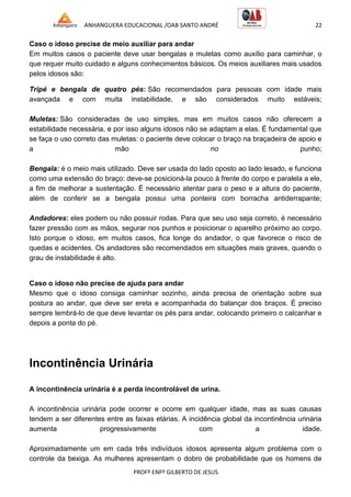 ANHANGUERA EDUCACIONAL /OAB SANTO ANDRÉ 22
PROFº ENFº GILBERTO DE JESUS
Caso o idoso precise de meio auxiliar para andar
Em muitos casos o paciente deve usar bengalas e muletas como auxílio para caminhar, o
que requer muito cuidado e alguns conhecimentos básicos. Os meios auxiliares mais usados
pelos idosos são:
Tripé e bengala de quatro pés: São recomendados para pessoas com idade mais
avançada e com muita instabilidade, e são considerados muito estáveis;
Muletas: São consideradas de uso simples, mas em muitos casos não oferecem a
estabilidade necessária, e por isso alguns idosos não se adaptam a elas. É fundamental que
se faça o uso correto das muletas: o paciente deve colocar o braço na braçadeira de apoio e
a mão no punho;
Bengala: é o meio mais utilizado. Deve ser usada do lado oposto ao lado lesado, e funciona
como uma extensão do braço: deve-se posicioná-la pouco à frente do corpo e paralela a ele,
a fim de melhorar a sustentação. É necessário atentar para o peso e a altura do paciente,
além de conferir se a bengala possui uma ponteira com borracha antiderrapante;
Andadores: eles podem ou não possuir rodas. Para que seu uso seja correto, é necessário
fazer pressão com as mãos, segurar nos punhos e posicionar o aparelho próximo ao corpo.
Isto porque o idoso, em muitos casos, fica longe do andador, o que favorece o risco de
quedas e acidentes. Os andadores são recomendados em situações mais graves, quando o
grau de instabilidade é alto.
Caso o idoso não precise de ajuda para andar
Mesmo que o idoso consiga caminhar sozinho, ainda precisa de orientação sobre sua
postura ao andar, que deve ser ereta e acompanhada do balançar dos braços. É preciso
sempre lembrá-lo de que deve levantar os pés para andar, colocando primeiro o calcanhar e
depois a ponta do pé.
Incontinência Urinária
A incontinência urinária é a perda incontrolável de urina.
A incontinência urinária pode ocorrer e ocorre em qualquer idade, mas as suas causas
tendem a ser diferentes entre as faixas etárias. A incidência global da incontinência urinária
aumenta progressivamente com a idade.
Aproximadamente um em cada três indivíduos idosos apresenta algum problema com o
controle da bexiga. As mulheres apresentam o dobro de probabilidade que os homens de
 