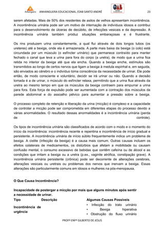 ANHANGUERA EDUCACIONAL /OAB SANTO ANDRÉ 23
PROFº ENFº GILBERTO DE JESUS
serem afetadas. Mais de 50% dos residentes de asilos de velhos apresentam incontinência.
A incontinência urinária pode ser um motivo de internação de indivíduos idosos e contribui
para o desenvolvimento de úlceras de decúbito, de infecções vesicais e da depressão. A
incontinência urinária também produz situações embaraçosas e é frustrante.
Os rins produzem urina constantemente, a qual flui através de dois longos tubos (os
ureteres) até a bexiga, onde ela é armazenada. A parte mais baixa da bexiga (o colo) está
circundada por um músculo (o esfíncter urinário) que permanece contraído para manter
fechado o canal que leva a urina para fora do corpo (a uretra), de modo que a urina fica
retida no interior da bexiga até que ela encha. Quando a bexiga enche, estímulos são
transmitidos ao longo de certos nervos que ligam a bexiga à medula espinhal e, em seguida,
são enviados ao cérebro e o indivíduo toma consciência da necessidade de urinar. Ele pode
então, de modo consciente e voluntário, decidir se irá urinar ou não. Quando a decisão
tomada é a de urinar, o músculo do esfíncter relaxa, permitindo que a urina flua através da
uretra ao mesmo tempo em que os músculos da bexiga contraem para empurrar a urina
para fora. Esta força de expulsão pode ser aumentada com a contração dos músculos da
parede abdominal e do assoalho pélvico para aumentar a pressão sobre a bexiga.
O processo completo de retenção e liberação da urina (micção) é complexo e a capacidade
de controlar a micção pode ser comprometida em diferentes etapas do processo devido a
várias anormalidades. O resultado dessas anormalidades é a incontinência urinária (perda
de controle).
Os tipos de incontinência urinária são classificados de acordo com o modo e o momento do
início da incontinência: incontinência recente e repentina e incontinência de início gradual e
persistente. A incontinência urinária de início súbito frequentemente indica um problema de
bexiga. A cistite (infecção da bexiga) é a causa mais comum. Outras causas incluem os
efeitos colaterais de medicamentos, os distúrbios que afetam a mobilidade ou causam
confusão mental, o consumo excessivo de bebidas que contêm cafeína ou de álcool e as
condições que irritam a bexiga ou a uretra (p.ex., vaginite atrófica, constipação grave). A
incontinência urinária persistente (crônica) pode ser decorrente de alterações cerebrais,
alterações vesicais ou uretrais ou problemas dos nervos que inervam a bexiga. Essas
alterações são particularmente comuns em idosos e mulheres na pós-menopausa.
O Que Causa Incontinência?
Incapacidade de postergar a micção por mais que alguns minutos após sentir
a necessidade de urinar.
Tipo Descrição Algumas Causas Possíveis
Incontinência de
urgência
• Infecção do trato urinário
• Bexiga hiperativa
• Obstrução do fluxo urinário
 