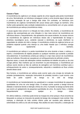 ANHANGUERA EDUCACIONAL /OAB SANTO ANDRÉ 25
PROFº ENFº GILBERTO DE JESUS
Causas e Tipos
A incontinência de urgência é um desejo urgente de urinar seguido pela perda incontrolável
de urina. Normalmente, os indivíduos conseguem conter a urina durante algum tempo após
a primeira sensação de que a bexiga está cheia. Em contraste, os indivíduos com
incontinência de urgência normalmente têm pouco tempo para chegar ao banheiro. Uma
mulher pode apresentar esta condição isoladamente ou concomitante com um grau variado
de incontinência por esforço (incontinência mista).
A causa aguda mais comum é a infecção do trato urinário. No entanto, a incontinência de
urgência não acompanhada por uma infecção é o tipo mais comum de incontinência em
indivíduos idosos e, frequentemente, não apresenta uma causa evidente. As causas comuns
de incontinência de urgência em indivíduos idosos são a hiperatividade da bexiga e
distúrbios neurológicos (p.ex., acidente vascular e demência), os quais interferem na
capacidade do cérebro de inibir a bexiga. A incontinência urinária de urgência torna-se um
problema especial quando uma doença ou uma lesão impede que o indivíduo consiga
chegar rapidamente ao banheiro.
A incontinência por esforço é a perda incontrolável de urina durante a tosse, o esforço, o
espirro, o levantamento de objetos pesados ou qualquer manobra que aumente a pressão
intra-abdominal. A incontinência urinária por esforço é o tipo mais comum de incontinência
entre as mulheres. Ela pode ser causada por um enfraquecimento do esfíncter urinário.
Algumas vezes, a causa são alterações uretrais resultantes do trabalho de parto ou de uma
cirurgia pélvica. Nas mulheres que se encontram na pós-menopausa, a incontinência por
esforço ocorre devido ao fato da carência de estrogênio (um hormônio) contribuir para o
enfraquecimento da uretra e, consequentemente, reduzindo a resistência ao fluxo urinário
através desse canal.
Nos homens, a incontinência por esforço pode ocorrer após uma cirurgia de remoção da
próstata (prostatectomia, ressecção transuretral da próstata) durante a qual ocorreu uma
lesão da parte superior da bexiga ou do colo da bexiga.
A incontinência por transbordamento (ou paradoxal) é o escape incontrolável de pequenas
quantidades de urina de uma bexiga cheia. O escape ocorre quando a bexiga torna-se
dilatada e insensível devido à retenção crônica de urina. A pressão na bexiga aumenta tanto
que ocorre um gotejamento de pequenas quantidades de urina. Ao exame físico, o médico
frequentemente consegue apalpar a bexiga cheia.
Em última instância, o indivíduo pode tornar-se incapaz de urinar porque o fluxo encontra-se
bloqueado ou porque os músculos da parede da bexiga não conseguem mais contrair. Nas
crianças, a obstrução do trato urinário inferior pode ser causada pela estenose da
extremidade da uretra ou do colo da bexiga. Nos adultos do sexo masculino, a obstrução da
 