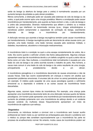 ANHANGUERA EDUCACIONAL /OAB SANTO ANDRÉ 26
PROFº ENFº GILBERTO DE JESUS
saída da bexiga (a abertura da bexiga para a uretra) é normalmente causada por um
aumento benigno da próstata ou pelo câncer prostático.
Menos comumente, a obstrução pode ser causada pela estenose do colo da bexiga ou da
uretra, a qual pode ocorrer após uma cirurgia prostática. Mesmo a constipação pode causar
incontinência por transbordamento, pois quando as fezes enchem o reto, o colo da bexiga e
a uretra são pressionados. Diversos medicamentos que afetam o cérebro ou a medula
espinhal ou que interferem na transmissão nervosa (p.ex., drogas anticolinérgicos e
narcóticos) podem comprometer a capacidade de contração da bexiga, acarretando
distensão da bexiga e incontinência por transbordamento.
A disfunção nervosa que acarreta a bexiga neurogênica também pode causar incontinência
por transbordamento. A bexiga neurogênica pode ser decorrente de várias causas como, por
exemplo, uma lesão medular, uma lesão nervosa causada pela esclerose múltipla, o
diabetes, traumatismos, alcoolismo e intoxicação medicamentosa.
A incontinência total é a condição na qual a urina escapa constantemente da uretra, dia e
noite. Ela ocorre quando o esfíncter urinário não fecha adequadamente. Algumas crianças
apresentam esse tipo de incontinência devido a um defeito congênito no qual a uretra não se
fecha como um tubo. Nas mulheres, a incontinência total normalmente é causada por uma
lesão do colo da bexiga e da uretra ocorrida durante o trabalho de parto. Nos homens, a
causa mais comum é uma lesão do colo da bexiga e da uretra resultante de uma cirurgia,
principalmente a prostatectomia devido a um câncer.
A incontinência psicogênica é a incontinência decorrente de causas emocionais e não de
causas físicas. Este tipo ocorre ocasionalmente em crianças e mesmo em adultos que
apresentam problemas emocionais. A enurese (ato de urinar na cama) persistente pode ser
um exemplo. O médico pode suspeitar de uma causa psicológica quando o sofrimento
emocional ou a depressão é evidente e as outras causas de incontinência foram
descartadas.
Algumas vezes, ocorrem tipos mistos de incontinência. Por exemplo, uma criança pode
apresentar uma incontinência decorrente tanto de uma disfunção nervosa quanto de fatores
psicológicos. Um homem pode apresentar uma incontinência por transbordamento devido ao
aumento da próstata juntamente com uma incontinência de esforço devido a um acidente
vascular cerebral. As mulheres idosas frequentemente apresentam um misto de
incontinência de urgência e por esforço.
Diagnóstico
Comumente, os indivíduos tendem a conviver com a incontinência sem buscar auxílio
profissional por terem medo ou por sentirem-se embaraçados para discutir o problema com
o médico ou porque eles acreditam equivocadamente que a incontinência faz parte do
processo de envelhecimento normal. No entanto, muitos casos de incontinência podem ser
 