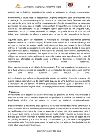 ANHANGUERA EDUCACIONAL /OAB SANTO ANDRÉ 27
PROFº ENFº GILBERTO DE JESUS
curados ou controlados, especialmente quanto o tratamento é iniciado precocemente.
Normalmente, a causa pode ser descoberta e um plano terapêutico pode ser elaborado após
a realização de uma anamnese (história clínica) e de um exame físico. Deve ser realizado
um exame de urina para se verificar a presença de infecção. A quantidade de urina que
permanece na bexiga após a micção (urina residual) é frequentemente mensurada com o a
auxílio da ultra-sonografia ou da sondagem vesical (colocação de um pequeno tubo,
denominado sonda ou cateter, no interior da bexiga). Um grande volume de urina residual
indica uma obstrução ou algum problema dos nervos ou da musculatura da bexiga.
Algumas vezes, pode ser necessária a realização da avaliação urodinâmica (exames
especiais realizados durante a micção). Esses exames mensuram a pressão da bexiga em
repouso e quando ela enche, sendo particularmente úteis nos casos de incontinência
crônica. É realizada a passagem de uma sonda vesical e, enquanto a bexiga é cheia com
água através da sonda, é realizada a mensuração da pressão no seu interior. Normalmente,
a pressão aumenta lentamente. Em alguns indivíduos, a pressão aumenta em espasmos
súbitos ou aumenta muito rapidamente antes da bexiga estar completamente cheia. O
registro das alterações da pressão ajuda o médico a determinar o mecanismo da
incontinência e o melhor tratamento.
Outro exame mensura a velocidade do fluxo urinário. Este exame pode ajudar a determinar
se o fluxo urinário encontra-se obstruído e se os músculos da bexiga conseguem contrair
com uma força suficiente para expulsar a urina.
A incontinência por esforço é diagnosticada através da história clínica do problema, do
exame vaginal nas mulheres e da observação da perda de urina durante a tosse ou durante
a realização de um esforço. O exame ginecológico também ajuda a determinar se o
revestimento uretral ou vaginal sofreu um adelgaçamento devido à falta de estrogênio.
Tratamento
O tratamento ideal depende da análise minuciosa do problema de forma individualizada e
varia de acordo com a natureza específica do problema. A maioria dos indivíduos com
insuficiência urinária pode ser curada ou podem ser ajudados consideravelmente.
Frequentemente, o tratamento exige apenas a instituição de medidas simples para mudar o
comportamento. Muitos indivíduos podem recuperar o controle vesical através de técnicas
de modificação comportamental como, por exemplo, urinar em intervalos regulares (a cada 2
a 3 horas) para manter a bexiga relativamente vazia. Evitar irritantes da bexiga (p.ex.,
bebidas que contêm cafeína) e a ingestão de uma quantidade de líquido (6 a 8 copos de 240
ml por dia) para evitar que a urina se torne concentrada (o que pode irritar a bexiga) pode
ser medidas úteis. Frequentemente, o uso de medicações que afetam a função da bexiga de
modo adverso pode ser interrompido.
 