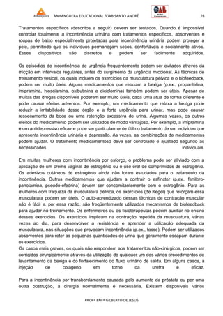 ANHANGUERA EDUCACIONAL /OAB SANTO ANDRÉ 28
PROFº ENFº GILBERTO DE JESUS
Tratamentos específicos (descritos a seguir) devem ser tentados. Quando é impossível
controlar totalmente a incontinência urinária com tratamentos específicos, absorventes e
roupas de baixo especialmente projetadas para incontinência urinária podem proteger a
pele, permitindo que os indivíduos permaneçam secos, confortáveis e socialmente ativos.
Esses dispositivos são discretos e podem ser facilmente adquiridos.
Os episódios de incontinência de urgência frequentemente podem ser evitados através da
micção em intervalos regulares, antes do surgimento da urgência miccional. As técnicas de
treinamento vesical, os quais incluem os exercícios da musculatura pélvica e o biofeedback,
podem ser muito úteis. Alguns medicamentos que relaxam a bexiga (p.ex., propantelina,
imipramina, hiosciamina, oxibutinina e diciclomina) também podem ser úteis. Apesar de
muitas das drogas disponíveis poderem ser muito úteis, cada uma atua de forma diferente e
pode causar efeitos adversos. Por exemplo, um medicamento que relaxa a bexiga pode
reduzir a irritabilidade desse órgão e a forte urgência para urinar, mas pode causar
ressecamento da boca ou uma retenção excessiva de urina. Algumas vezes, os outros
efeitos do medicamento podem ser utilizados de modo vantajoso. Por exemplo, a imipramina
é um antidepressivo eficaz e pode ser particularmente útil no tratamento de um indivíduo que
apresenta incontinência urinária e depressão. Às vezes, as combinações de medicamentos
podem ajudar. O tratamento medicamentoso deve ser controlado e ajustado segundo as
necessidades individuais.
Em muitas mulheres com incontinência por esforço, o problema pode ser aliviado com a
aplicação de um creme vaginal de estrogênio ou o uso oral de comprimidos de estrogênio.
Os adesivos cutâneos de estrogênio ainda não foram estudados para o tratamento da
incontinência. Outros medicamentos que ajudam a contrair o esfíncter (p.ex., fenilpro-
panolamina, pseudo-efedrina) devem ser concomitantemente com o estrogênio. Para as
mulheres com fraqueza da musculatura pélvica, os exercícios (de Kegel) que reforçam essa
musculatura podem ser úteis. O auto-aprendizado dessas técnicas de contração muscular
não é fácil e, por essa razão, são freqüentemente utilizados mecanismos de biofeedback
para ajudar no treinamento. Os enfermeiros ou os fisioterapeutas podem auxiliar no ensino
desses exercícios. Os exercícios implicam na contração repetida da musculatura, várias
vezes ao dia, para desenvolver a resistência e aprender a utilização adequada da
musculatura, nas situações que provocam incontinência (p.ex., tosse). Podem ser utilizados
absorventes para reter as pequenas quantidades de urina que geralmente escapam durante
os exercícios.
Os casos mais graves, os quais não respondem aos tratamentos não-cirúrgicos, podem ser
corrigidos cirurgicamente através da utilização de qualquer um dos vários procedimentos de
levantamento da bexiga e do fortalecimento do fluxo urinário de saída. Em alguns casos, a
injeção de colágeno em torno da uretra é eficaz.
Para a incontinência por transbordamento causada pelo aumento da próstata ou por uma
outra obstrução, a cirurgia normalmente é necessária. Existem disponíveis vários
 