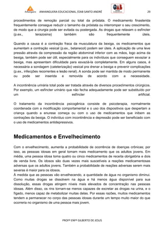 ANHANGUERA EDUCACIONAL /OAB SANTO ANDRÉ 29
PROFº ENFº GILBERTO DE JESUS
procedimentos de remoção parcial ou total da próstata. O medicamento finasterida
frequentemente consegue reduzir o tamanho da próstata ou interromper o seu crescimento,
de modo que a cirurgia pode ser evitada ou postergada. As drogas que relaxam o esfíncter
(p.ex., terazosina) também são frequentemente úteis.
Quando a causa é a contração fraca da musculatura da bexiga, os medicamentos que
aumentam a contração vesical (p.ex., betanecol) podem ser úteis. A aplicação de uma leve
pressão através da compressão da região abdominal inferior com as mãos, logo acima da
bexiga, também pode ser útil, especialmente para os indivíduos que conseguem esvaziar a
bexiga, mas apresentam dificuldade para esvaziá-la completamente. Em alguns casos, é
necessária a sondagem (cateterização) vesical pra drenar a bexiga e prevenir complicações
(p.ex., infecções recorrentes e lesão renal). A sonda pode ser mantida de modo permanente
ou pode ser inserida e removida de acordo com a necessidade.
A incontinência urinária total pode ser tratada através de diversos procedimentos cirúrgicos.
Por exemplo, um esfíncter urinário que não fecha adequadamente pode ser substituído por
um esfíncter artificial.
O tratamento da incontinência psicogênica consiste de psicoterapia, normalmente
coordenada com a modificação comportamental e o uso dos dispositivos que despertam a
criança quando a enurese começa ou com o uso de medicamentos que inibem as
contrações da bexiga. O indivíduo com incontinência e depressão pode ser beneficiado com
o uso de medicamentos antidepressivos.
Medicamentos e Envelhecimento
Com o envelhecimento, aumenta a probabilidade de ocorrência de doenças crônicas; por
isso, as pessoas idosas em geral tomam mais medicamento que os adultos jovens. Em
média, uma pessoa idosa toma quatro ou cinco medicamentos de receita obrigatória e dois
de venda livre. Os idosos são duas vezes mais suscetíveis a reações medicamentosas
adversas que os adultos jovens. Também a probabilidade de reações adversas serem mais
severas é maior para os idosos.
À medida que as pessoas vão envelhecendo, a quantidade de água no organismo diminui.
Como muitas drogas se dissolvem na água e há menos água disponível para sua
dissolução, essas drogas atingem níveis mais elevados de concentração nas pessoas
idosas. Além disso, os rins tornam-se menos capazes de excretar as drogas na urina, e o
fígado, menos capaz de metabolizar muitas delas. Por essas razões, muitos medicamentos
tendem a permanecer no corpo das pessoas idosas durante um tempo muito maior do que
ocorreria no organismo de uma pessoa mais jovem.
 