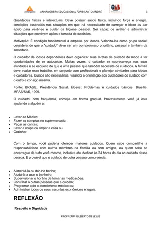 ANHANGUERA EDUCACIONAL /OAB SANTO ANDRÉ 3
PROFº ENFº GILBERTO DE JESUS
Qualidades físicas e intelectuais: Deve possuir saúde física, incluindo força e energia,
condições essenciais nas situações em que há necessidade de carregar o idoso ou dar
apoio para vestir-se e cuidar da higiene pessoal. Ser capaz de avaliar e administrar
situações que envolvem ações e tomada de decisões.
Motivação: É condição fundamental a empatia por idosos. Valorizá-los como grupo social,
considerando que o "cuidado" deve ser um compromisso prioritário, pessoal e também da
sociedade.
O cuidador de idosos dependentes deve organizar suas tarefas de cuidado de modo a ter
oportunidades de se autocuidar. Muitas vezes, o cuidador se sobrecarrega nas suas
atividades e se esquece de que é uma pessoa que também necessita de cuidados. A família
deve avaliar esse trabalho, em conjunto com profissionais e planejar atividades para idosos
e cuidadores. Cursos são necessários, visando a orientação aos cuidadores do cuidado com
o outro e consigo mesmo.
Fonte: BRASIL, Presidência Social. Idosos: Problemas e cuidados básicos. Brasília:
MPAS/SAS, 1999.
O cuidado, com frequência, começa em forma gradual. Provavelmente você já esta
ajudando a alguém a:
 Levar ao Médico;
 Fazer as compras no supermercado;
 Pagar as contas;
 Lavar a roupa ou limpar a casa ou
 Cozinhar.
Com o tempo, você poderia oferecer maiores cuidados. Quem sabe compartilhe a
responsabilidade com outros membros da família ou com amigos, ou quem sabe se
encarregue de tudo você mesmo, inclusive ate dedicar às 24 horas do dia ao cuidado dessa
pessoa. É provável que o cuidado de outra pessoa compreenda:
 Alimentá-la ou dar-lhe banho;
 Ajudá-la a usar o banheiro;
 Supervisionar o horário de tomar as medicações;
 Contratar a outras pessoas que a cuidem;
 Programar todo o atendimento médico ou;
 Administrar todos os seus assuntos econômicos e legais.
REFLEXÃO
Respeito e Dignidade
 