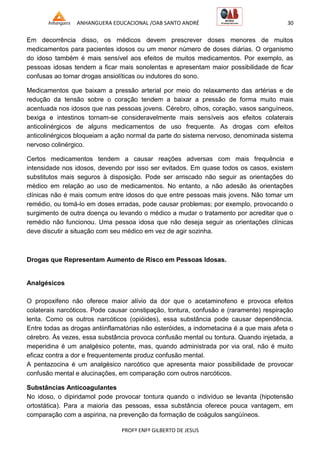 ANHANGUERA EDUCACIONAL /OAB SANTO ANDRÉ 30
PROFº ENFº GILBERTO DE JESUS
Em decorrência disso, os médicos devem prescrever doses menores de muitos
medicamentos para pacientes idosos ou um menor número de doses diárias. O organismo
do idoso também é mais sensível aos efeitos de muitos medicamentos. Por exemplo, as
pessoas idosas tendem a ficar mais sonolentas e apresentam maior possibilidade de ficar
confusas ao tomar drogas ansiolíticas ou indutores do sono.
Medicamentos que baixam a pressão arterial por meio do relaxamento das artérias e de
redução da tensão sobre o coração tendem a baixar a pressão de forma muito mais
acentuada nos idosos que nas pessoas jovens. Cérebro, olhos, coração, vasos sanguíneos,
bexiga e intestinos tornam-se consideravelmente mais sensíveis aos efeitos colaterais
anticolinérgicos de alguns medicamentos de uso frequente. As drogas com efeitos
anticolinérgicos bloqueiam a ação normal da parte do sistema nervoso, denominada sistema
nervoso colinérgico.
Certos medicamentos tendem a causar reações adversas com mais frequência e
intensidade nos idosos, devendo por isso ser evitados. Em quase todos os casos, existem
substitutos mais seguros à disposição. Pode ser arriscado não seguir as orientações do
médico em relação ao uso de medicamentos. No entanto, a não adesão às orientações
clínicas não é mais comum entre idosos do que entre pessoas mais jovens. Não tomar um
remédio, ou tomá-lo em doses erradas, pode causar problemas; por exemplo, provocando o
surgimento de outra doença ou levando o médico a mudar o tratamento por acreditar que o
remédio não funcionou. Uma pessoa idosa que não deseja seguir as orientações clínicas
deve discutir a situação com seu médico em vez de agir sozinha.
Drogas que Representam Aumento de Risco em Pessoas Idosas.
Analgésicos
O propoxifeno não oferece maior alívio da dor que o acetaminofeno e provoca efeitos
colaterais narcóticos. Pode causar constipação, tontura, confusão e (raramente) respiração
lenta. Como os outros narcóticos (opióides), essa substância pode causar dependência.
Entre todas as drogas antiinflamatórias não esteróides, a indometacina é a que mais afeta o
cérebro. Às vezes, essa substância provoca confusão mental ou tontura. Quando injetada, a
meperidina é um analgésico potente, mas, quando administrada por via oral, não é muito
eficaz contra a dor e frequentemente produz confusão mental.
A pentazocina é um analgésico narcótico que apresenta maior possibilidade de provocar
confusão mental e alucinações, em comparação com outros narcóticos.
Substâncias Anticoagulantes
No idoso, o dipiridamol pode provocar tontura quando o indivíduo se levanta (hipotensão
ortostática). Para a maioria das pessoas, essa substância oferece pouca vantagem, em
comparação com a aspirina, na prevenção da formação de coágulos sangüíneos.
 