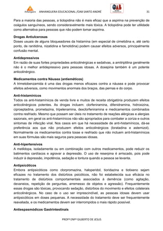 ANHANGUERA EDUCACIONAL /OAB SANTO ANDRÉ 31
PROFº ENFº GILBERTO DE JESUS
Para a maioria das pessoas, a ticlopidina não é mais eficaz que a aspirina na prevenção de
coágulos sanguíneos, sendo consideravelmente mais tóxica. A ticlopidina pode ter utilidade
como alternativa para pessoas que não podem tomar aspirina.
Drogas Antiulcerosas
Doses usuais de alguns bloqueadores da histamina (em especial de cimetidina e, até certo
ponto, de ranitidina, nizatidina e famotidina) podem causar efeitos adversos, principalmente
confusão mental.
Antidepressivos
Em razão de suas fortes propriedades anticolinérgicas e sedativas, a amitriptilina geralmente
não é o melhor antidepressivo para pessoas idosas. A doxepina também é um potente
anticolinérgico.
Medicamentos contra Náusea (antieméticos)
A trimetobenzamida é uma das drogas menos eficazes contra a náusea e pode provocar
efeitos adversos, como movimentos anormais dos braços, das pernas e do corpo.
Anti-histamínicos
Todos os anti-histamínicos de venda livre e muitos de receita obrigatória produzem efeitos
anticolinérgicos potentes. As drogas incluem: clorfeniramina, difenidramina, hidroxizina,
ciproeptadina, prometazina, tripelenamina, dexclorfeniramina e medicamentos combinados
contra resfriado. Mesmo que possam ser úteis no tratamento de reações alérgicas e alergias
sazonais, em geral os anti-histamínicos não são apropriados para combater a coriza e outros
sintomas de infecção viral. Nos casos em que há necessidade de anti-histamínicos, dá-se
preferência aos que não produzem efeitos anticolinérgicos (loratadina e astemizol).
Normalmente os medicamentos contra tosse e resfriado que não incluem anti-histamínicos
em suas fórmulas são mais seguros para pessoas idosas.
Anti-hipertensivos
A metildopa, isoladamente ou em combinação com outros medicamentos, pode reduzir os
batimentos cardíacos e agravar a depressão. O uso de reserpina é arriscado, pois pode
induzir à depressão, impotência, sedação e tontura quando a pessoa se levanta.
Antipsicóticos
Embora antipsicóticos como clorpromazina, haloperidol, tioridazina e tiotixeno sejam
eficazes no tratamento dos distúrbios psicóticos, não foi estabelecida sua eficácia no
tratamento de distúrbios comportamentais associados à demência (como agitação,
devaneios, repetição de perguntas, arremesso de objetos e agressão). Frequentemente
essas drogas são tóxicas, provocando sedação, distúrbios do movimento e efeitos colaterais
anticolinérgicos. No caso de o uso ser imprescindível, as pessoas idosas devem usar
antipsicóticos em doses pequenas. A necessidade do tratamento deve ser frequentemente
reavaliada, e os medicamentos devem ser interrompidos o mais rápido possível.
Antiespasmódicos Gastrintestinais
 