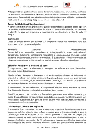 ANHANGUERA EDUCACIONAL /OAB SANTO ANDRÉ 32
PROFº ENFº GILBERTO DE JESUS
Antiespasmódicos gastrintestinais, como diciclomina, hiosciamina, propantelina, alcalóides
da beladona e clidínio-clordiazepóxido são administrados no tratamento das cólicas e dores
estomacais. Essas substâncias são altamente anticolinérgicas, e sua utilidade – em especial
nas baixas doses toleradas pelas pessoas idosas – é questionável.
Drogas Antidiabéticas (hipoglicemiantes)
A clorpropamida tem efeitos prolongados, que são exagerados nas pessoas idosas e podem
causar longos períodos de baixos níveis de açúcar no sangue (hipoglicemia). Por promover
a retenção de água pelo organismo, a clorpropamida também diminui o nível de sódio no
sangue.
Suplementos de Ferro
Doses de sulfato ferroso que excedam 325 miligramas diários não melhoram muito sua
absorção e podem causar constipação.
Relaxantes Musculares e Antiespasmódicos
Quase todos os relaxantes musculares e antiespasmódicos, como metocarbamol,
carisoprodol, oxibutinina, clorzoxazona metaxalona e ciclobenzaprina provocam efeitos
colaterais anticolinérgicos, sedação e debilidade. É questionável a utilidade de todos os
relaxantes musculares e antiespasmódicos nas baixas doses toleradas pelos idosos.
Sedativos, Ansiolíticos e Indutores do Sono
O meprobamato, além de não oferecer vantagens em relação aos benzodiazepínicos,
apresenta muitas desvantagens.
Clordiazepóxido, diazepam e flurazepam – benzodiazepínicos utilizados no tratamento da
ansiedade e insônia – têm efeitos extremamente prolongados nos idosos (em geral, por mais
de 96 horas). Essas drogas, isoladamente ou em combinação com outras, podem causar
sonolência prolongada e aumentam o risco de quedas e fraturas.
A difenidramina, um anti-histamínico, é o ingrediente ativo em muitos sedativos de venda
livre. Mas a difenidramina produz efeitos anticolinérgicos potentes.
Barbitúricos, como o secobarbital e o fenobarbital, produzem mais efeitos adversos que
outras drogas utilizadas no tratamento da ansiedade e da insônia. Também interagem com
muitas outras substâncias. Em geral, os idosos devem evitar os barbitúricos, exceto para o
tratamento de distúrbios convulsivos.
Anticolinérgico: O Que Isso Significa?
A acetilcolina é um dos muitos neurotransmissores do organismo. Neurotransmissor é uma
substância química utilizada pelas células nervosas para a intercomunicação e para a
comunicação com os músculos e com muitas glândulas. Diz-se que as drogas que
bloqueiam a ação do neurotransmissor acetilcolina têm efeitos anticolinérgicos. A maioria
dessas substâncias, no entanto, não foi projetada para bloquear a acetilcolina; seus efeitos
anticolinérgicos são efeitos colaterais. Pessoas idosas são particularmente sensíveis às
 