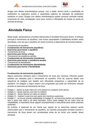 ANHANGUERA EDUCACIONAL /OAB SANTO ANDRÉ 33
PROFº ENFº GILBERTO DE JESUS
drogas com efeitos anticolinérgicos porque, com a idade, diminui tanto a quantidade de
acetilcolina no organismo quanto a capacidade orgânica de utilização da acetilcolina
existente no corpo. Drogas com efeitos anticolinérgicos podem provocar confusão mental,
turvamento da vista, constipação, boca seca, tontura e dificuldade de micção ou perda do
controle da bexiga.
Atividade Física
Nesta seção, apresentamos conceitos relacionados à atividade física para idosos. O enfoque
principal é treinamento de equilíbrio, mas outras capacidades e habilidades também serão
abordadas, uma vez que o equilíbrio em seres humanos é dependente de inúmeros fatores.
1. Treinamento do equilíbrio
 Fundamentos de treinamento (equilíbrio)
 Exercícios para treinar o equilíbrio
1. Treinamento de força
 Exercícios para treinar a força
1. Treinamento de resistência aeróbia
 Fundamentos de treinamento (resistência)
 Exercícios para treinar a resistência aeróbia
1. Treinamento de flexibilidade
 Fundamentos de treinamento (flexibilidade)
 Exercícios para treinar a flexibilidade
Fundamentos de treinamento (equilíbrio)
Alguns exercícios utilizados para o treinamento de força dos membros inferiores podem
também ser utilizados para o treinamento do equilíbrio. Para tal, pode-se adotar uma
sequência de estágios que desafia com dificuldade progressiva a capacidade de se
equilibrar. Os estágios a seguir trazem uma progressão que pode ser facilmente utilizada
durante os exercícios de treinamento de força:
 Estágio I – apoiar as duas mãos em uma cadeira (ou qualquer outro apoio);
 Estágio II – apoiar apenas uma mão na cadeira;
 Estágio III – apoiar apenas um dedo na cadeira;
 Estágio IV – realizar o exercício sem apoio dos membros superiores;
 Estágio V – se houver grande estabilidade no estágio IV, os exercícios podem ser realizados
sem o apoio das mãos e de olhos fechados. Como neste estágio há um maior risco de
instabilidade, é importante haver alguém acompanhando o executante para evitar possíveis
acidentes.
No entanto, é essencial ter em mente que, apesar de os exercícios estarem sendo
direcionados para o treinamento do equilíbrio, as mesmas precauções tomadas durante o
treinamento de força devem ser consideradas antes de se iniciar uma sessão dessa
atividade.
 
