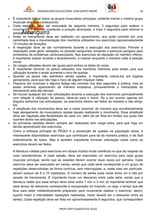 ANHANGUERA EDUCACIONAL /OAB SANTO ANDRÉ 34
PROFº ENFº GILBERTO DE JESUS
 É importante treinar todos os grupos musculares principais, evitando treinar o mesmo grupo
muscular dois dias consecutivos.
 Cada repetição deve ser executada da seguinte maneira: 3 segundos para realizar o
movimento, 1 segundo mantendo a posição alcançada, e mais 3 segundos para retornar à
posição inicial.
 Antes do treinamento deve ser realizado um aquecimento, que pode consistir em uma
caminhada leve e movimentação dos membros utilizados nos exercícios (aproximadamente
10 minutos de duração).
 A respiração deve se dar normalmente durante a execução dos exercícios. Prender a
respiração pode gerar variações na pressão sanguínea, tornando o exercício perigoso para
portadores de problemas cardiovasculares. Nos exercícios de elevação do membro inferior,
é importante expirar durante o levantamento, e inspirar enquanto o membro volta à posição
inicial.
 As cargas utilizadas devem ser iguais para ambos os lados do corpo.
 É importante remover os pesos utilizados nos membros inferiores para andar, pois sua
utilização durante o andar aumenta o risco de quedas.
 Quando os pesos não estiverem sendo usados, é importante colocá-los em lugares
apropriados, para que não haja o risco de alguém tropeçar neles.
 Pequena dor muscular e alguma fadiga são normais nos dias seguintes à prática, mas se
esses sintomas aparecerem de maneira excessiva, provavelmente a intensidade do
treinamento está alta demais.
 Se houver qualquer dor nas articulações durante a execução dos exercícios (principalmente
com relação à utilização de pesos), deve-se para o treino. Se a dor ocorrer apenas em
ângulos extremos nas articulações, os exercícios devem ser feitos de maneira a não atingi-
los;
 A amplitude dos movimentos deve ser a maior possível, de maneira que simultaneamente
haja alongamento da musculatura oposta àquela realizando o movimento. Essa amplitude
deve ser regulada pela flexibilidade de cada um, além de ser feita em limites nos quais não
ocorrem dores nas articulações.
 As primeiras sessões devem sempre ser realizadas sem carga extra, para que haja um
devido aprendizado dos exercícios.
Como o enfoque principal do PEQUI é a prevenção de quedas na população idosa, é
interessante disponibilizar exercícios que contribuam para tal de maneira prática, e de fácil
entendimento de todos. Mas é também importante fornecer orientação sobre como os
exercícios devem ser feitos.
A literatura voltada para exercícios em idosos mostra muita coerência no que diz respeito às
suas características. A cada sessão, deve ser executado um exercício para cada grupo
muscular principal, sendo que as sessões devem ocorrer duas vezes por semana. Cada
exercício deve ser executado em séries, sendo que cada série corresponde a um grupo de
repetições desenvolvidas de forma contínua, sem interrupções, e, neste caso em particular,
devem possuir de 8 a 15 repetições. O número de séries pode variar entre um e três por
sessão de treinamento. É importante haver um descanso entre cada série, sendo que a
literatura relata que esse tempo deve estar entre 1 min e 3 min (é importante lembrar que
esse tempo de descanso corresponde à recuperação do músculo, ou seja, o tempo que ele
leva para estar metabolicamente preparado para novamente realizar o exercício; assim,
quanto maior a intensidade/ repetições realizadas, maior deverá ser o descanso entre as
séries). Cada repetição deve ser feita em aproximadamente 6 segundos, que correspondem
 