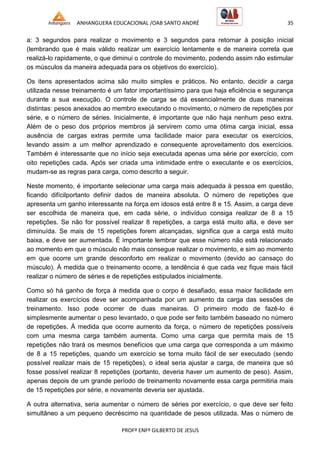 ANHANGUERA EDUCACIONAL /OAB SANTO ANDRÉ 35
PROFº ENFº GILBERTO DE JESUS
a: 3 segundos para realizar o movimento e 3 segundos para retornar à posição inicial
(lembrando que é mais válido realizar um exercício lentamente e de maneira correta que
realizá-lo rapidamente, o que diminui o controle do movimento, podendo assim não estimular
os músculos da maneira adequada para os objetivos do exercício).
Os itens apresentados acima são muito simples e práticos. No entanto, decidir a carga
utilizada nesse treinamento é um fator importantíssimo para que haja eficiência e segurança
durante a sua execução. O controle de carga se dá essencialmente de duas maneiras
distintas: pesos anexados ao membro executando o movimento, o número de repetições por
série, e o número de séries. Inicialmente, é importante que não haja nenhum peso extra.
Além de o peso dos próprios membros já servirem como uma ótima carga inicial, essa
ausência de cargas extras permite uma facilidade maior para executar os exercícios,
levando assim a um melhor aprendizado e consequente aproveitamento dos exercícios.
Também é interessante que no início seja executada apenas uma série por exercício, com
oito repetições cada. Após ser criada uma intimidade entre o executante e os exercícios,
mudam-se as regras para carga, como descrito a seguir.
Neste momento, é importante selecionar uma carga mais adequada à pessoa em questão,
ficando difícilportanto definir dados de maneira absoluta. O número de repetições que
apresenta um ganho interessante na força em idosos está entre 8 e 15. Assim, a carga deve
ser escolhida de maneira que, em cada série, o indivíduo consiga realizar de 8 a 15
repetições. Se não for possível realizar 8 repetições, a carga está muito alta, e deve ser
diminuída. Se mais de 15 repetições forem alcançadas, significa que a carga está muito
baixa, e deve ser aumentada. É importante lembrar que esse número não está relacionado
ao momento em que o músculo não mais consegue realizar o movimento, e sim ao momento
em que ocorre um grande desconforto em realizar o movimento (devido ao cansaço do
músculo). À medida que o treinamento ocorre, a tendência é que cada vez fique mais fácil
realizar o número de séries e de repetições estipulados inicialmente.
Como só há ganho de força à medida que o corpo é desafiado, essa maior facilidade em
realizar os exercícios deve ser acompanhada por um aumento da carga das sessões de
treinamento. Isso pode ocorrer de duas maneiras. O primeiro modo de fazê-lo é
simplesmente aumentar o peso levantado, o que pode ser feito também baseado no número
de repetições. À medida que ocorre aumento da força, o número de repetições possíveis
com uma mesma carga também aumenta. Como uma carga que permita mais de 15
repetições não trará os mesmos benefícios que uma carga que corresponda a um máximo
de 8 a 15 repetições, quando um exercício se torna muito fácil de ser executado (sendo
possível realizar mais de 15 repetições), o ideal seria ajustar a carga, de maneira que só
fosse possível realizar 8 repetições (portanto, deveria haver um aumento de peso). Assim,
apenas depois de um grande período de treinamento novamente essa carga permitiria mais
de 15 repetições por série, e novamente deveria ser ajustada.
A outra alternativa, seria aumentar o número de séries por exercício, o que deve ser feito
simultâneo a um pequeno decréscimo na quantidade de pesos utilizada. Mas o número de
 