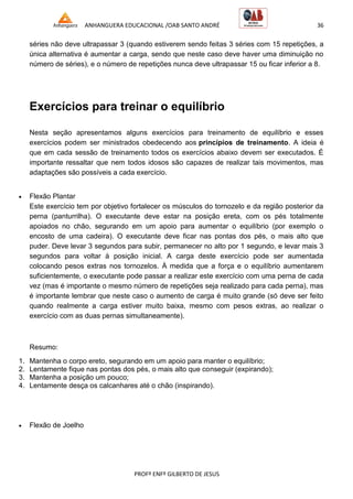ANHANGUERA EDUCACIONAL /OAB SANTO ANDRÉ 36
PROFº ENFº GILBERTO DE JESUS
séries não deve ultrapassar 3 (quando estiverem sendo feitas 3 séries com 15 repetições, a
única alternativa é aumentar a carga, sendo que neste caso deve haver uma diminuição no
número de séries), e o número de repetições nunca deve ultrapassar 15 ou ficar inferior a 8.
Exercícios para treinar o equilíbrio
Nesta seção apresentamos alguns exercícios para treinamento de equilíbrio e esses
exercícios podem ser ministrados obedecendo aos princípios de treinamento. A ideia é
que em cada sessão de treinamento todos os exercícios abaixo devem ser executados. É
importante ressaltar que nem todos idosos são capazes de realizar tais movimentos, mas
adaptações são possíveis a cada exercício.
 Flexão Plantar
Este exercício tem por objetivo fortalecer os músculos do tornozelo e da região posterior da
perna (panturrilha). O executante deve estar na posição ereta, com os pés totalmente
apoiados no chão, segurando em um apoio para aumentar o equilíbrio (por exemplo o
encosto de uma cadeira). O executante deve ficar nas pontas dos pés, o mais alto que
puder. Deve levar 3 segundos para subir, permanecer no alto por 1 segundo, e levar mais 3
segundos para voltar à posição inicial. A carga deste exercício pode ser aumentada
colocando pesos extras nos tornozelos. À medida que a força e o equilíbrio aumentarem
suficientemente, o executante pode passar a realizar este exercício com uma perna de cada
vez (mas é importante o mesmo número de repetições seja realizado para cada perna), mas
é importante lembrar que neste caso o aumento de carga é muito grande (só deve ser feito
quando realmente a carga estiver muito baixa, mesmo com pesos extras, ao realizar o
exercício com as duas pernas simultaneamente).
Resumo:
1. Mantenha o corpo ereto, segurando em um apoio para manter o equilíbrio;
2. Lentamente fique nas pontas dos pés, o mais alto que conseguir (expirando);
3. Mantenha a posição um pouco;
4. Lentamente desça os calcanhares até o chão (inspirando).
 Flexão de Joelho
 
