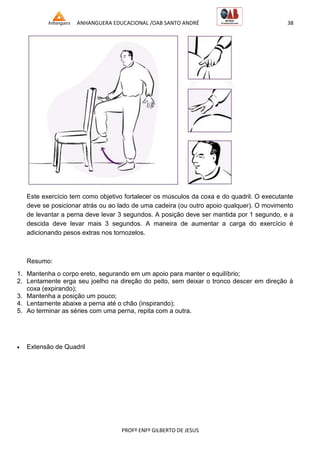 ANHANGUERA EDUCACIONAL /OAB SANTO ANDRÉ 38
PROFº ENFº GILBERTO DE JESUS
Este exercício tem como objetivo fortalecer os músculos da coxa e do quadril. O executante
deve se posicionar atrás ou ao lado de uma cadeira (ou outro apoio qualquer). O movimento
de levantar a perna deve levar 3 segundos. A posição deve ser mantida por 1 segundo, e a
descida deve levar mais 3 segundos. A maneira de aumentar a carga do exercício é
adicionando pesos extras nos tornozelos.
Resumo:
1. Mantenha o corpo ereto, segurando em um apoio para manter o equilíbrio;
2. Lentamente erga seu joelho na direção do peito, sem deixar o tronco descer em direção à
coxa (expirando);
3. Mantenha a posição um pouco;
4. Lentamente abaixe a perna até o chão (inspirando);
5. Ao terminar as séries com uma perna, repita com a outra.
 Extensão de Quadril
 