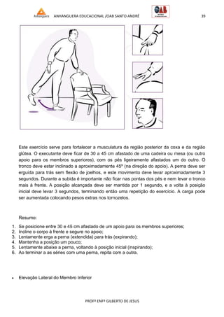 ANHANGUERA EDUCACIONAL /OAB SANTO ANDRÉ 39
PROFº ENFº GILBERTO DE JESUS
Este exercício serve para fortalecer a musculatura da região posterior da coxa e da região
glútea. O executante deve ficar de 30 a 45 cm afastado de uma cadeira ou mesa (ou outro
apoio para os membros superiores), com os pés ligeiramente afastados um do outro. O
tronco deve estar inclinado a aproximadamente 45º (na direção do apoio). A perna deve ser
erguida para trás sem flexão de joelhos, e este movimento deve levar aproximadamente 3
segundos. Durante a subida é importante não ficar nas pontas dos pés e nem levar o tronco
mais à frente. A posição alcançada deve ser mantida por 1 segundo, e a volta à posição
inicial deve levar 3 segundos, terminando então uma repetição do exercício. A carga pode
ser aumentada colocando pesos extras nos tornozelos.
Resumo:
1. Se posicione entre 30 e 45 cm afastado de um apoio para os membros superiores;
2. Incline o corpo à frente e segure no apoio;
3. Lentamente erga a perna (extendida) para trás (expirando);
4. Mantenha a posição um pouco;
5. Lentamente abaixe a perna, voltando à posição inicial (inspirando);
6. Ao terminar a as séries com uma perna, repita com a outra.
 Elevação Lateral do Membro Inferior
 
