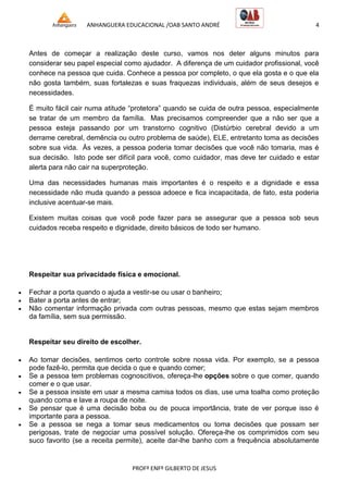 ANHANGUERA EDUCACIONAL /OAB SANTO ANDRÉ 4
PROFº ENFº GILBERTO DE JESUS
Antes de começar a realização deste curso, vamos nos deter alguns minutos para
considerar seu papel especial como ajudador. A diferença de um cuidador profissional, você
conhece na pessoa que cuida. Conhece a pessoa por completo, o que ela gosta e o que ela
não gosta também, suas fortalezas e suas fraquezas individuais, além de seus desejos e
necessidades.
É muito fácil cair numa atitude ―protetora‖ quando se cuida de outra pessoa, especialmente
se tratar de um membro da família. Mas precisamos compreender que a não ser que a
pessoa esteja passando por um transtorno cognitivo (Distúrbio cerebral devido a um
derrame cerebral, demência ou outro problema de saúde), ELE, entretanto toma as decisões
sobre sua vida. Às vezes, a pessoa poderia tomar decisões que você não tomaria, mas é
sua decisão. Isto pode ser difícil para você, como cuidador, mas deve ter cuidado e estar
alerta para não cair na superproteção.
Uma das necessidades humanas mais importantes é o respeito e a dignidade e essa
necessidade não muda quando a pessoa adoece e fica incapacitada, de fato, esta poderia
inclusive acentuar-se mais.
Existem muitas coisas que você pode fazer para se assegurar que a pessoa sob seus
cuidados receba respeito e dignidade, direito básicos de todo ser humano.
Respeitar sua privacidade física e emocional.
 Fechar a porta quando o ajuda a vestir-se ou usar o banheiro;
 Bater a porta antes de entrar;
 Não comentar informação privada com outras pessoas, mesmo que estas sejam membros
da família, sem sua permissão.
Respeitar seu direito de escolher.
 Ao tomar decisões, sentimos certo controle sobre nossa vida. Por exemplo, se a pessoa
pode fazê-lo, permita que decida o que e quando comer;
 Se a pessoa tem problemas cognoscitivos, ofereça-lhe opções sobre o que comer, quando
comer e o que usar.
 Se a pessoa insiste em usar a mesma camisa todos os dias, use uma toalha como proteção
quando coma e lave a roupa de noite.
 Se pensar que é uma decisão boba ou de pouca importância, trate de ver porque isso é
importante para a pessoa.
 Se a pessoa se nega a tomar seus medicamentos ou toma decisões que possam ser
perigosas, trate de negociar uma possível solução. Ofereça-lhe os comprimidos com seu
suco favorito (se a receita permite), aceite dar-lhe banho com a frequência absolutamente
 