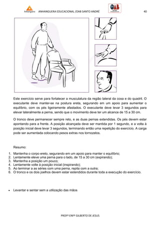 ANHANGUERA EDUCACIONAL /OAB SANTO ANDRÉ 40
PROFº ENFº GILBERTO DE JESUS
Este exercício serve para fortalecer a musculatura da região lateral da coxa e do quadril. O
executante deve manter-se na postura ereta, segurando em um apoio para aumentar o
equilíbrio, com os pés ligeiramente afastados. O executante deve levar 3 segundos para
elevar lateralmente a perna, sendo que o movimento deve ter um alcance de 15 a 30 cm.
O tronco deve permanecer sempre reto, e as duas pernas extendidas. Os pés devem estar
apontando para a frente. A posição alcançada deve ser mantida por 1 segundo, e a volta à
posição inicial deve levar 3 segundos, terminando então uma repetição do exercício. A carga
pode ser aumentada colocando pesos extras nos tornozelos.
Resumo:
1. Mantenha o corpo ereto, segurando em um apoio para manter o equilíbrio;
2. Lentamente eleve uma perna para o lado, de 15 a 30 cm (expirando);
3. Mantenha a posição um pouco;
4. Lentamente volte à posição inicial (inspirando);
5. Ao terminar a as séries com uma perna, repita com a outra;
6. O tronco e os dois joelhos devem estar estendidos durante toda a execução do exercício.
 Levantar e sentar sem a utilização das mãos
 