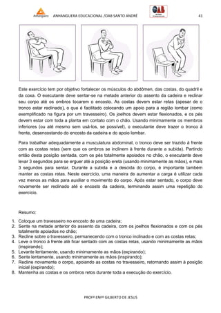 ANHANGUERA EDUCACIONAL /OAB SANTO ANDRÉ 41
PROFº ENFº GILBERTO DE JESUS
Este exercício tem por objetivo fortalecer os músculos do abdômen, das costas, do quadril e
da coxa. O executante deve sentar-se na metade anterior do assento da cadeira e reclinar
seu corpo até os ombros tocarem o encosto. As costas devem estar retas (apesar de o
tronco estar reclinado), o que é facilitado colocando um apoio para a região lombar (como
exemplificado na figura por um travesseiro). Os joelhos devem estar flexionados, e os pés
devem estar com toda a planta em contato com o chão. Usando minimamente os membros
inferiores (ou até mesmo sem usá-los, se possível), o executante deve trazer o tronco à
frente, desencostando do encosto da cadeira e do apoio lombar.
Para trabalhar adequadamente a musculatura abdominal, o tronco deve ser trazido à frente
com as costas retas (sem que os ombros se inclinem à frente durante a subida). Partindo
então desta posição sentada, com os pés totalmente apoiados no chão, o executante deve
levar 3 segundos para se erguer até a posição ereta (usando minimamente as mãos), e mais
3 segundos para sentar. Durante a subida e a descida do corpo, é importante também
manter as costas retas. Neste exercício, uma maneira de aumentar a carga é utilizar cada
vez menos as mãos para auxiliar o movimento do corpo. Após estar sentado, o corpo deve
novamente ser reclinado até o encosto da cadeira, terminando assim uma repetição do
exercício.
Resumo:
1. Coloque um travesseiro no encosto de uma cadeira;
2. Sente na metade anterior do assento da cadeira, com os joelhos flexionados e com os pés
totalmente apoiados no chão;
3. Recline sobre o travesseiro, permanecendo com o tronco inclinado e com as costas retas;
4. Leve o tronco à frente até ficar sentado com as costas retas, usando minimamente as mãos
(inspirando);
5. Levante lentamente, usando minimamente as mãos (expirando);
6. Sente lentamente, usando minimamente as mãos (inspirando);
7. Recline novamente o corpo, apoiando as costas no travesseiro, retornando assim à posição
inicial (expirando);
8. Mantenha as costas e os ombros retos durante toda a execução do exercício.
 