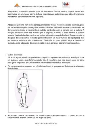 ANHANGUERA EDUCACIONAL /OAB SANTO ANDRÉ 42
PROFº ENFº GILBERTO DE JESUS
Adaptação 1 o exercício também pode ser feito sem a fase de trazer o corpo à frente, mas
isso implica em um menor ganho de força nos músculos abdominais, que são extremamente
importantes para manter um bom equilíbrio.
Adaptação 2: Como nem todos conseguem realizar muitas repetições desse exercício, pode
ser necessário adaptá-lo da seguinte maneira: ao invés de o idoso levantar por completo, ele
deve somente iniciar o movimento de subida, perdendo assim o contato com a cadeira. A
posição alcançada deve ser mantida por 1 segundo, e então o idoso retorna à posição
sentada (podendo também reclinar se estiver utilizando um apoio lombar). Dessa maneira, o
desgaste do exercício fica reduzido (permitindo assim um maior número de repetições), mas
os mesmos músculos são trabalhados. Conforme o idoso ganha força e resistência
muscular, essa adaptação deve ser deixada de lado para que ocorram maiores ganhos.
 Outros exercícios
Há ainda alguns exercícios que treinam o equilíbrio e podem ser praticados a qualquer hora,
em qualquer lugar e quanto for desejado. Mas é importante que haja algum apoio por perto
para gerar segurança em uma eventual instabilidade durante sua execução:
 Permanecer ereto em apenas um pé (alternando-os), o que pode ser feito durante atividades
do cotidiano.
 Andar com passos bem curtos, de maneira que o pé que executou o passo encosta o
calcanhar nos artelhos (dedos do pé) do pé de apoio.
 