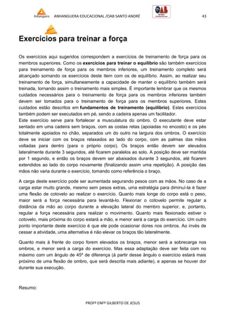 ANHANGUERA EDUCACIONAL /OAB SANTO ANDRÉ 43
PROFº ENFº GILBERTO DE JESUS
Exercícios para treinar a força
Os exercícios aqui sugeridos correspondem a exercícios de treinamento de força para os
membros superiores. Como os exercícios para treinar o equilíbrio são também exercícios
para treinamento de força para os membros inferiores, um treinamento completo será
alcançado somando os exercícios deste item com os de equilíbrio. Assim, ao realizar seu
treinamento de força, simultaneamente a capacidade de manter o equilíbrio também será
treinada, tornando assim o treinamento mais simples. É importante lembrar que os mesmos
cuidados necessários para o treinamento de força para os membros inferiores também
devem ser tomados para o treinamento de força para os membros superiores. Estes
cuidados estão descritos em fundamentos de treinamento (equilíbrio). Estes exercícios
também podem ser executados em pé, sendo a cadeira apenas um facilitador.
Este exercício serve para fortalecer a musculatura do ombro. O executante deve estar
sentado em uma cadeira sem braços, com as costas retas (apoiadas no encosto) e os pés
totalmente apoiados no chão, separados um do outro na largura dos ombros. O exercício
deve se iniciar com os braços relaxados ao lado do corpo, com as palmas das mãos
voltadas para dentro (para o próprio corpo). Os braços então devem ser elevados
lateralmente durante 3 segundos, até ficarem paralelos ao solo. A posição deve ser mantida
por 1 segundo, e então os braços devem ser abaixados durante 3 segundos, até ficarem
extendidos ao lado do corpo novamente (finalizando assim uma repetição). A posição das
mãos não varia durante o exercício, tomando como referência o braço.
A carga deste exercício pode ser aumentada segurando pesos com as mãos. No caso de a
carga estar muito grande, mesmo sem pesos extras, uma estratégia para diminuí-la é fazer
uma flexão de cotovelo ao realizar o exercício. Quanto mais longe do corpo está o peso,
maior será a força necessária para levantá-lo. Flexionar o cotovelo permite regular a
distância da mão ao corpo durante a elevação lateral do membro superior, e, portanto,
regular a força necessária para realizar o movimento. Quanto mais flexionado estiver o
cotovelo, mais próxima do corpo estará a mão, e menor será a carga do exercício. Um outro
ponto importante deste exercício é que ele pode ocasionar dores nos ombros. Ao invés de
cessar a atividade, uma alternativa é não elevar os braços tão lateralmente.
Quanto mais à frente do corpo forem elevados os braços, menor será a sobrecarga nos
ombros, e menor será a carga do exercício. Mas essa adaptação deve ser feita com no
máximo com um ângulo de 45º de diferença (à partir desse ângulo o exercício estará mais
próximo de uma flexão de ombro, que será descrita mais adiante), e apenas se houver dor
durante sua execução.
Resumo:
 