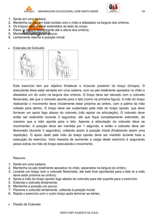 ANHANGUERA EDUCACIONAL /OAB SANTO ANDRÉ 44
PROFº ENFº GILBERTO DE JESUS
1. Sente em uma cadeira;
2. Mantenha os pés em total contato com o chão e afastados na largura dos ombros;
3. Os braços devem estar extendidos ao lado do corpo;
4. Eleve os braços lateralmente até a altura dos ombros;
5. Mantenha a posição um pouco;
6. Lentamente retorne à posição inicial.
 Extensão de Cotovelo
Este exercício tem por objetivo fortalecer o músculo posterior do braço (tríceps). O
executante deve estar sentado em uma cadeira, com os pés totalmente apoiados no chão e
afastados um do outro na largura dos ombros. O braço deve ser elevado com o cotovelo
flexionado, até que o cotovelo aponte para o teto (como na primeira figura). A mão do braço
realizando o movimento deve inicialmente estar próxima ao ombro, com a palma da mão
voltada para dentro. O braço deve ser sustentado pela mão do braço oposto, que deve
fornecer um apoio logo abaixo do cotovelo (não apoiar na articulação). O cotovelo deve
então ser extendido durante 3 segundos, até que fique completamente extendido, de
maneira que a mão aponte para o teto. Apenas a articulação do cotovelo deve se
movimentar. A posição deve ser mantida por 1 segundo, e então o cotovelo deve ser
flexionado (durante 3 segundos), voltando assim à posição inicial (finalizando assim uma
repetição). O apoio dado pela mão do braço oposto deve ser mantido durante toda a
execução do exercício. Uma maneira de aumentar a carga deste exercício é segurando
pesos extras na mão do braço executando o movimento.
Resumo:
1. Sente em uma cadeira;
2. Mantenha os pés totalmente apoiados no chão, separados na largura do ombro;
3. Levante um braço com o cotovelo flexionado, até este ficar apontando para o teto (e a mão
deve estar próxima ao ombro);
4. Apoie a mão do braço oposto logo abaixo do cotovelo para dar suporte para o exercício;
5. Extenda o cotovelo lentamente;
6. Mantenha a posição um pouco;
7. Flexione o cotovelo lentamente, voltando à posição inicial;
8. Repita o exercício com o outro braço após terminar as séries;
 Flexão de Cotovelo
 
