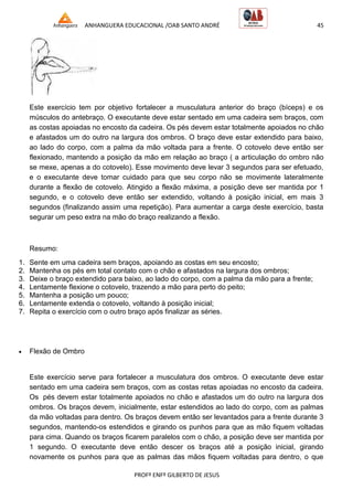 ANHANGUERA EDUCACIONAL /OAB SANTO ANDRÉ 45
PROFº ENFº GILBERTO DE JESUS
Este exercício tem por objetivo fortalecer a musculatura anterior do braço (bíceps) e os
músculos do antebraço. O executante deve estar sentado em uma cadeira sem braços, com
as costas apoiadas no encosto da cadeira. Os pés devem estar totalmente apoiados no chão
e afastados um do outro na largura dos ombros. O braço deve estar extendido para baixo,
ao lado do corpo, com a palma da mão voltada para a frente. O cotovelo deve então ser
flexionado, mantendo a posição da mão em relação ao braço ( a articulação do ombro não
se mexe, apenas a do cotovelo). Esse movimento deve levar 3 segundos para ser efetuado,
e o executante deve tomar cuidado para que seu corpo não se movimente lateralmente
durante a flexão de cotovelo. Atingido a flexão máxima, a posição deve ser mantida por 1
segundo, e o cotovelo deve então ser extendido, voltando à posição inicial, em mais 3
segundos (finalizando assim uma repetição). Para aumentar a carga deste exercício, basta
segurar um peso extra na mão do braço realizando a flexão.
Resumo:
1. Sente em uma cadeira sem braços, apoiando as costas em seu encosto;
2. Mantenha os pés em total contato com o chão e afastados na largura dos ombros;
3. Deixe o braço extendido para baixo, ao lado do corpo, com a palma da mão para a frente;
4. Lentamente flexione o cotovelo, trazendo a mão para perto do peito;
5. Mantenha a posição um pouco;
6. Lentamente extenda o cotovelo, voltando à posição inicial;
7. Repita o exercício com o outro braço após finalizar as séries.
 Flexão de Ombro
Este exercício serve para fortalecer a musculatura dos ombros. O executante deve estar
sentado em uma cadeira sem braços, com as costas retas apoiadas no encosto da cadeira.
Os pés devem estar totalmente apoiados no chão e afastados um do outro na largura dos
ombros. Os braços devem, inicialmente, estar estendidos ao lado do corpo, com as palmas
da mão voltadas para dentro. Os braços devem então ser levantados para a frente durante 3
segundos, mantendo-os estendidos e girando os punhos para que as mão fiquem voltadas
para cima. Quando os braços ficarem paralelos com o chão, a posição deve ser mantida por
1 segundo. O executante deve então descer os braços até a posição inicial, girando
novamente os punhos para que as palmas das mãos fiquem voltadas para dentro, o que
 